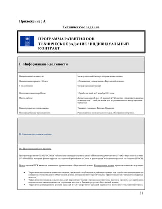 31
Приложение: A
Техническое задание
ПРОГРАММА РАЗВИТИЯ ООН
ТЕХНИЧЕСКОЕ ЗАДАНИЕ / ИНДИВИДУАЛЬНЫЙ
КОНТРАКТ
I. Информация о должности
Наименование должности:
Наименование проекта / Отдел:
Тип контракта:
Продолжительностьработы:
Место работы:
Планируемые места посещения:
Непосредственные руководители:
Международный эксперт по проведению оценки
«Повышение уровня жизни в Ферганской долине»
Международный эксперт
15 рабочих дней до 9 декабря 2011 года
Дома (максимум4 дня) с 1 миссией в Узбекистан (продолжительностью
не менее чем 11 дней, включая дни, затрачиваемые на международные
переезды)
Ташкент, Андижан, Фергана, Наманган
Руководитель экономическогоотдела и Координаторпроекта
II. Описание ситуации и контекст
II.1 Цели оцениваемого проекта
Программа развития ООН (ПРООН)в Узбекистане планирует оценить проект «Повышение уровня жизни (ПУЖ) в Ферганской долине»
(ID: 00063911), который финансируется со стороны Европейского Союза и реализуется и со-финансируется со стороны ПРООН.
Целью проекта ПУЖ является повышение уровня жизни в Ферганской долине. Конкретными целями проекта являются следующие:
 Укрепление потенциала правительственных учреждений на областном и районномуровнях для содействия инициативам по
снижению уровня бедностив Ферганской долине, которые являются устойчивыми, эффективными и учитывают гендерные
аспекты;
 Укрепление потенциала сельскихмахаллей в принятииучастия в процессах развития на местном уровне и осуществления
инициатив по взаимопомощи для улучшения доступа к базовым услугам в Ферганской долине;
 Укрепление справедливого доступа махаллей к услугам развития сельской местности и возможностям развития бизнеса.
 