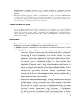 5
 Эффективность инициатив проекта ПУЖ в целевых махаллях по повышению качества
предоставления государственных услуг местному населению, особенно женщинам, была очень
высокой
 Качество участия в процессах местного самоуправления в целевых махаллях и эффективность
воздействия проекта ПУЖ на развитие махаллинских организаций, в частности, органов местного
самоуправления (например, махаллинских комитетов), являются очень высокими, что было очень
высоко оценено руководителями махаллинских комитетов.
Лучший практический опыт
 Все результаты характеризуются либо хорошим, либо очень хорошим качеством. В рамках
отчета представлялось довольно сложным выделить только один результат в качестве лучшего
практического опыта. Однако хочется утверждать, что формирование чувства уверенности в
себе в махаллях и предпринимательского духа должно рассматриваться в качестве лучшего
практического опыта.
Рекомендации
 Отчет выдвигает две основные рекомендации с твердым убеждением, что они имеют большое
значение для успеха будущих проектов в деле содействия достижению ЦРТ 1.
1- Первая рекомендация относится к обучению сотрудников местных органов власти и состоит
из двух компонентов.
 Обучение, которое необходимо в условиях текущего административно-правового
устройства. В отчете делается вывод по результатам деятельности, направленной
на обучение сотрудников местных органов власти, что такое обучение было, конечно,
необходимым, но далеко не достаточным. Есть несколько областей, где пробелы
очевидны. Одна из них относится к статистической информации. В отчете
отмечается, что качество статистической информации оставляет желать лучшего.
Она не является точной; сбор такой информации осуществляется довольно
бессистемным образом; отсутствует механизм для оценки качества такой
информации, равно как и механизм для определения того, является ли такая
информация достоверной. И все же такая информация имеет большое значение для
процессов планирования и управления. Более того, сотрудники местных органов
власти не обладают знаниями в области налогового администрирования, особенно в
области методов оценки и сбора данных. Поэтому в отчете говорится о
необходимости долгосрочной программы, которая действительно будет
способствовать обучению сотрудников местных органов власти в вышеупомянутых
областях. Она не должна ограничиваться несколькими неделями семинаров/лекций, а
должна продолжаться в течение более длительного времени и включать в учебный
процесс метод «обучения в процессе работы».
 Вторая часть данной рекомендации является несколько гипотетической и опирается
на предположение, что правительство Узбекистана будет осуществлять некоторую
децентрализацию в рамках осуществления тезиса, сформулированного Президентом
Республики Узбекистан. В этом контексте децентрализация будет означать, что
население сможет влиять на свою судьбу за счет расширения участия граждан на
местном уровне в процессе принятия решений. Это, в свою очередь, может
немедленно сделать правительство более прозрачным и подотчетным.
Децентрализация может привести к более эффективному использованию ресурсов;
она может обеспечить благоприятные условия для принятия решений на местном
уровне и улучшить участие в экономических процессах посредством поощрения
 