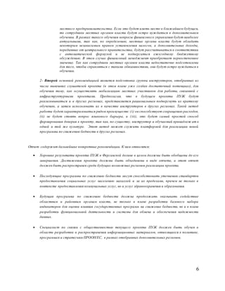 6
местного предпринимательства. Если это будет иметь место в ближайшем будущем,
то сотрудники местных органов власти будут остро нуждаться в дополнительном
обучении. В рамках такого обучения вопросы финансового управления будут наиболее
актуальными, так как, по определению, местные органы власти будут обладать
некоторым независимым правом установления налогов, а дополнительные доходы,
переданные от центрального правительства, будут рассчитываться в соответствии
с автоматической формулой и не подвергаться ежегодному бюджетному
обсуждению. В этом случае финансовый менеджмент приобретает первостепенное
значение. Так как сотрудники местных органов власти недостаточно подготовлены
для того, чтобы справляться с такими обязанностями, они будут остро нуждаться в
обучении.
2- Второй основной рекомендацией является подготовка группы инструкторов, отобранных из
числа нынешних слушателей проекта (в этом плане уже создан достаточный потенциал), для
обучения тому, как осуществлять мобилизацию местных участников для работы, связанной с
инфраструктурными проектами. Предполагая, что в будущем проекты ПУЖ будут
реализовываться и в других регионах, представляется рациональным подвергнуть их краткому
обучению, а затем использовать их в качестве инструкторов в других регионах. Такой метод
работы будет характеризоваться рядом преимуществ: (i) он способствует сокращению расходов,
(ii) не будет стоять вопрос языкового барьера, и (iii), это будет самый простой способ
формирования доверия к проекту, так как, по существу, инструктор и обучаемый принадлеж ат к
одной и той же культуре. Этот метод может служить платформой для реализации новой
программы по снижению бедности в других регионах.
Отчет содержит дальнейшие конкретные рекомендации. К ним относятся:
 Хорошие результаты проекта ПУЖ в Ферганской долине в целом должны быть обобщены до его
завершения. Достижения проекта должны быть объединены в виде отчета, а этот отчет
должен быть распространен среди будущих возможных регионов реализации проекта.
 Последующие программы по снижению бедности могут способствовать уточнению стандартов
предоставления социальных услуг населению махаллей и за их пределами, причем не только в
контексте предоставления коммунальных услуг, но и услуг здравоохранения и образования.
 Будущая программа по снижению бедности должна продолжать оказывать содействие
областным и районным органам власти, не только в плане разработки базового набора
индикаторов для оценки влияния государственных программ на снижение бедности, но и в плане
разработки функциональной деятельности и системы для обмена и обеспечения надежности
данных.
 Специалист по связям с общественностью текущего проекта ПУЖ должен быть обучен в
области разработки и распространения информационных материалов, относящихся к политике,
программам и стратегиям ПРООН/ЕС, в рамках отобранных дополнительных регионов.
 