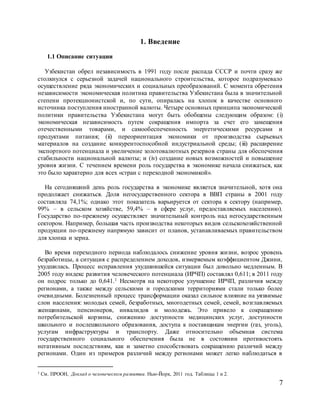 7
1. Введение
1.1 Описание ситуации
Узбекистан обрел независимость в 1991 году после распада СССР и почти сразу же
столкнулся с серьезной задачей национального строительства, которое подразумевало
осуществление ряда экономических и социальных преобразований. С момента обретения
независимости экономическая политика правительства Узбекистана была в значительной
степени протекционистской и, по сути, опиралась на хлопок в качестве основного
источника поступления иностранной валюты. Четыре основных принципа экономической
политики правительства Узбекистана могут быть обобщены следующим образом: (i)
экономическая независимость путем сокращения импорта за счет его замещения
отечественными товарами, и самообеспеченность энергетическими ресурсами и
продуктами питания; (ii) переориентация экономики от производства сырьевых
материалов на создание конкурентоспособной индустриальной среды; (iii) расширение
экспортного потенциала и увеличение золотовалютных резервов страны для обеспечения
стабильности национальной валюты; и (iv) создание новых возможностей и повышение
уровня жизни. С течением времени роль государства в экономике начала снижаться, как
это было характерно для всех «стран с переходной экономикой».
На сегодняшний день роль государства в экономике является значительной, хотя она
продолжает снижаться. Доля негосударственного сектора в ВВП страны в 2001 году
составляла 74,1%; однако этот показатель варьируется от сектора к сектору (например,
99% – в сельском хозяйстве, 59,4% – в сфере услуг, предоставляемых населению).
Государство по-прежнему осуществляет значительный контроль над негосударственным
сектором. Например, большая часть производства некоторых видов сельскохозяйственной
продукции по-прежнему напрямую зависит от планов, устанавливаемых правительством
для хлопка и зерна.
Во время переходного периода наблюдалось снижение уровня жизни, возрос уровень
безработицы, а ситуация с распределением доходов, измеряемым коэффициентом Джини,
ухудшилась. Процесс исправления ухудшившейся ситуации был довольно медленным. В
2005 году индекс развития человеческого потенциала (ИРЧП) составлял 0,611; в 2011 году
он подрос только до 0,641.1 Несмотря на некоторое улучшение ИРЧП, различия между
регионами, а также между сельскими и городскими территориями стали только более
очевидными. Болезненный процесс трансформации оказал сильное влияние на уязвимые
слои населения: молодых семей, безработных, многодетных семей, семей, возглавляемых
женщинами, пенсионеров, инвалидов и молодежь. Это привело к сокращению
потребительской корзины, снижению доступности медицинских услуг, доступности
школьного и послешкольного образования, доступа к поставщикам энергии (газ, уголь),
услугам инфраструктуры и транспорту. Даже относительно объемная система
государственного социального обеспечения была не в состоянии противостоять
негативным последствиям, как и заметно способствовать сокращению различий между
регионами. Один из примеров различий между регионами может легко наблюдаться в
1 См. ПРООН, Доклад о человеческом развитии. Нью-Йорк, 2011 год. Таблицы 1 и 2.
 