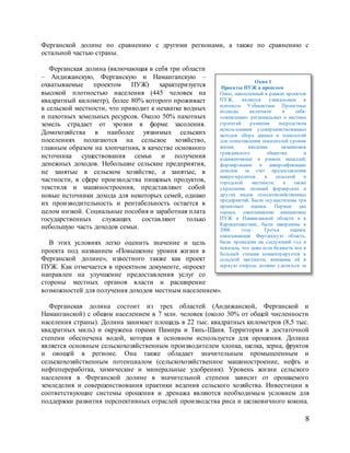 8
Ферганской долине по сравнению с другими регионами, а также по сравнению с
остальной частью страны.
Ферганская долина (включающая в себя три области
– Андижанскую, Ферганскую и Наманганскую –
охватываемые проектом ПУЖ) характеризуется
высокой плотностью населения (445 человек на
квадратный километр), более 80% которого проживает
в сельской местности, что приводит к нехватке водных
и пахотных земельных ресурсов. Около 50% пахотных
земель страдает от эрозии в форме засоления.
Домохозяйства в наиболее уязвимых сельских
поселениях полагаются на сельское хозяйство,
главным образом на хлопчатник, в качестве основного
источника существования семьи и получения
денежных доходов. Небольшие сельские предприятия,
не занятые в сельском хозяйстве, а занятые, в
частности, в сфере производства пищевых продуктов,
текстиля и машиностроения, представляют собой
новые источники дохода для некоторых семей, однако
их производительность и рентабельность остается в
целом низкой. Социальные пособия и заработная плата
государственных служащих составляют только
небольшую часть доходов семьи.
В этих условиях легко оценить значение и цель
проекта под названием «Повышение уровня жизни в
Ферганской долине», известного также как проект
ПУЖ. Как отмечается в проектном документе, «проект
направлен на улучшение предоставления услуг со
стороны местных органов власти и расширение
возможностей для получения доходов местным населением».
Ферганская долина состоит из трех областей (Андижанской, Ферганской и
Наманганской) с общим населением в 7 млн. человек (около 30% от общей численности
населения страны). Долина занимает площадь в 22 тыс. квадратных километров (8,5 тыс.
квадратных миль) и окружена горами Памира и Тянь-Шаня. Территория в достаточной
степени обеспечена водой, которая в основном используется для орошения. Долина
является основным сельскохозяйственным производителем хлопка, шелка, зерна, фруктов
и овощей в регионе. Она также обладает значительным промышленным и
сельскохозяйственным потенциалом (сельскохозяйственное машиностроение, нефть и
нефтепереработка, химические и минеральные удобрения). Уровень жизни сельского
населения в Ферганской долине в значительной степени зависит от орошаемого
земледелия и совершенствования практики ведения сельского хозяйства. Инвестиции в
соответствующие системы орошения и дренажа являются необходимым условием для
поддержки развития перспективных отраслей производства риса и шелковичного кокона.
Окно 1
Проекты ПУЖ в прошлом
Опыт, накопленный в рамках проектов
ПУЖ, является уникальным в
контексте Узбекистана. Проектные
подходы включали в себя:
«оживление» региональных и местных
стратегий развития посредством
использования усовершенствованных
методов сбора данных и технологий
для сопоставления показателей уровня
жизни; введение механизмов
гражданского общества и
взаимопомощи в рамках махаллей;
формирование и диверсификацию
доходов за счет предоставления
микро-кредитов в сельской и
городской местности; а также
укрепление позиций фермерских и
других видов сельскохозяйственных
предприятий. Были осуществлены три
проектных оценки. Первые две
оценки, охватывавшие инициативы
ПУЖ в Наманганской области и в
Каракалпакстане, были завершены в
2006 году. Третья оценка,
охватывавшая Ферганскую область,
была проведена на следующий год и
показала, что даже если бедность все в
большей степени концентрируется в
сельской местности, внимание ей в
первую очередь должно уделяться за
счет укрепления местного
 