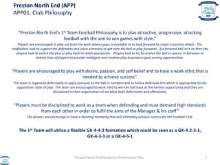 Preston North End (APP)
APP01. Club Philosophy
“Preston North End's 1st Team Football Philosophy is to play attractive, progressive, attacking
football with the aim to win games with style.”
Players are encouraged to play out from the back when a pass is available or to look forward to create a positive attack. The
midfielders look to support the defenders and show a bravery to get onto the ball to play forwards. If a forward ball isn't on then the
players look to switch the play or play back to retain possession. Players look to try to receive the ball in spaces, in between or
behind lines of players to provide intelligent and creative play to produce goal scoring opportunities.
“Players are encouraged to play with desire, passion, and self belief and to have a work ethic that is
needed to achieve success”.
The team is organised defensively to apply pressure to the ball in numbers and to hold a defensive line which is appropriate to the
oppositions style of play. The team are encouraged to work hard to win the ball back at the earliest opportunity and they are
disciplined in their organisation of set plays both defensively and offensively.
“Players must be disciplined to work as a team when defending and must demand high standards
from each other in order to fulfil the aims of the Manager & his staff”
The players are encourage to have a Winning mentality that will ultimately achieve success for the Football Club.
The 1st Team will utilise a flexible GK-4-4-2 formation which could be seen as a GK-4-2-3-1,
GK-4-3-3 or a GK-4-5-1
Preston North End Academy Performance Plan 1
 