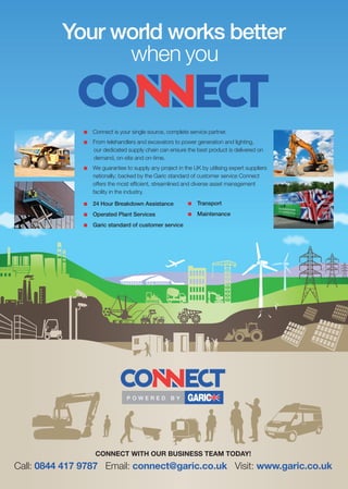 Your world works better
when you
P O W E R E D B Y
n		Connect is your single source, complete service partner.
n		 From telehandlers and excavators to power generation and lighting,
our dedicated supply chain can ensure the best product is delivered on
demand, on-site and on-time.
n		We guarantee to supply any project in the UK by utilising expert suppliers
nationally; backed by the Garic standard of customer service Connect
offers the most efficient, streamlined and diverse asset management
facility in the industry.
CONNECT WITH OUR BUSINESS TEAM TODAY!
n		24 Hour Breakdown Assistance
n		Operated Plant Services
n		Garic standard of customer service
n		Transport
n		 Maintenance
Call: 0844 417 9787 Email: connect@garic.co.uk Visit: www.garic.co.uk
 
