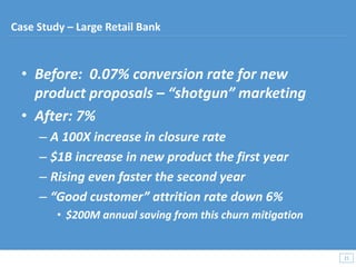 • Before: 0.07% conversion rate for new
product proposals – “shotgun” marketing
• After: 7%
– A 100X increase in closure rate
– $1B increase in new product the first year
– Rising even faster the second year
– “Good customer” attrition rate down 6%
• $200M annual saving from this churn mitigation
21
21
Case Study – Large Retail Bank
 