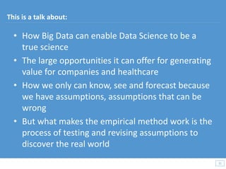 31
31
This is a talk about:
• How Big Data can enable Data Science to be a
true science
• The large opportunities it can offer for generating
value for companies and healthcare
• How we only can know, see and forecast because
we have assumptions, assumptions that can be
wrong
• But what makes the empirical method work is the
process of testing and revising assumptions to
discover the real world
 