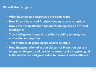 • What business and healthcare providers want
• How BI, and Advanced Analytics depends on assumptions
• How easy it is to attribute too much intelligence to artificial
intelligence
• True intelligence is bound up with the ability to recognize
and revise assumptions
• That methods of grouping are always multiple
• How the generation of action classes (or Proaction classes)
to appreciate groups of people (or resources) for a given goal
is the method to add great value to business and healthcare
32
32
We will also recognize:
 