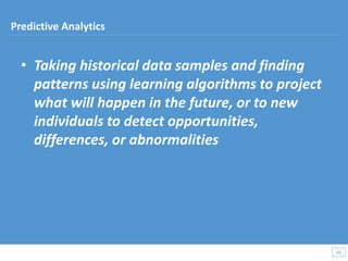 • Taking historical data samples and finding
patterns using learning algorithms to project
what will happen in the future, or to new
individuals to detect opportunities,
differences, or abnormalities
65
65
Predictive Analytics
 