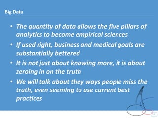 • The quantity of data allows the five pillars of
analytics to become empirical sciences
• If used right, business and medical goals are
substantially bettered
• It is not just about knowing more, it is about
zeroing in on the truth
• We will talk about they ways people miss the
truth, even seeming to use current best
practices
9
9
Big Data
 