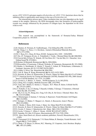 789 
aureus ATCC 6538 P) and gram negative (Escherichia coli ATCC 2732), bacterium shows that he inhibition effect is significantly more intense in the case of Escherichia coli. The mineralization process upon 21days incubation time was also dependent on the Ag2O content in the samples. Moreover, the SEM micrographs show that formation of hydroxyapatite crystals was strongly influenced by the presence of collagen layer, but dependent on the silver oxide as well. Acknowledgements: This research was accomplished in the framework of Romania-Turkey Bilateral Cooperation, project nr. 385/2010. References [1] R. Huiskes, H. Weinans, B. VanRietbergen, Clin Orthop Res 274, 124 (1997). [2] F.K. Chang, J. L. Perez, J. A. Davidson, Journal of Biomedical Materials Research, 24(7), 873 (1990). [3] M. C. Rusu, D. L. Rusu, M. Rusu, JOAM –Symposia 1(6,) 1020 – 1026(2009) [4] Y.He, J.P. Trotignon, B.Loty, A. Tcharkhtchi, J. Verdu, J Biomed Mater Res 63, 800(2002). [5] H.Van de Belt, D.Neut, W. Schenk, J.R.Van Horn, H.C. Van der Mei, H. J. Busscher, Acta Orthop Scand 72, 557(2001). [6] R.Kumar, H.Munstedt, Biomaterials 26(14), 2081(2004). [7] M.Kawashita, S.Tsuneyama, F.Miyaji,T.Kokubo, K.Yamamoto, Biomaterials 21, 393 (2000). [8] J.Hardes, A. Streitburger, H. Ahrens, T. Nusselt, C. Gebert, W. Winkelmann, A.Battmann, G. Gosheger, Sarcoma, doi:10.1155/2007/26539 (2007) [9] A. Gupta, S. Silver, Nat Biotechnol 16, 888(1998) [10] Y. Fan, K. Duan, R. Wang, Biomaterials 26(14) 1623-1632( 2005) [11] S. Roessler, R. Born, D. Scharnweber, H. Worch, J Mater Sci Mater Med 12, 871-877(2001) [12] *** American Society for Testing and Materials (ASTM), Standard F451-99a, 2000 Annual Book of ASTM Standard, Vol. 13.01, 55 (2000). [13] S. Cavalu S., F. Banica , V. Simon , JOAM Symposia, 2, (1),140 (2010). [14] A. Dong, W.S. Caughey, Methods Enzymol. 232, 139 (1994). [15] S. Tunc, M.F. Maintz, G. Steiner, L. Vasquez, M.T. Pham, R. Salzer, Colloids Surf.B, 42, 219-225 (2005). [16] ] T. Kokubo, S. Ito, Z.T.Huang, T.Hayashi, S.Sakka, T.Kitsugi, T.Yamamuro, J Biomed Mater Res 24, 331(1990). [17] C. Du, F.Z. Cui, W. Zhang, Q.L. Feng, X.D. Zhu, K. De Groot, J. Biomed. Mater. Res. 50, 518-527(2000). [18] A. Balamurugan, S. Kannan, V. Selvaraj, S. Rajeswari, Trends Biomater Artif Organs 18(1) 41(2004). [19] I. Notinger, J.J. Blaker, V. Maquet, L.L. Hench, A. Boccaccini, Asian J. Physics 15(2) 221(2006). [20] J.C. Brodie, J. Merry, M.H. Grant, J. Mater. Sci: Mater Med 17,43-48 (2006). [21] S. Roessler, R. Born, D. Scharnweber, H. Worch, J Mater Sci Mater Med 12, 871-877(2001) [22] S. Cavalu, V. Simon, J. Optoelectron Adv. Mater. 8(4) 1520-1523(2006) [23] S.Cavalu, V.Simon, C. Albon, C. Hozan, JOAM 9(3) 693-697 (2007) [24] P. Sutandar, D.J.Ahn, E.I.Franses, Macromolecules 27,7316-7328 (1994) [25] W. Aken, Steen Dawis ed., Kluwer academic publishers, Norwell, Massachusetts, USA, (1989). [26] K. Vijayanand, D. K. Pattanayak, T. R. Rama Mohan, R. Banerjee, Trends Biomater. Artif. Organs,18 (2), 73-83 (2005). [27] A. Dong, J. D. Meyer, J.L Brown, M.C. Manning, J.F. Carpenter, Arch. Biochem. Biophys. 383, 148-155 (2000).  