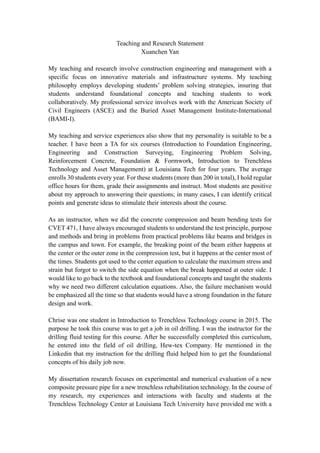 Teaching and Research Statement
Xuanchen Yan
My teaching and research involve construction engineering and management with a
specific focus on innovative materials and infrastructure systems. My teaching
philosophy employs developing students’ problem solving strategies, insuring that
students understand foundational concepts and teaching students to work
collaboratively. My professional service involves work with the American Society of
Civil Engineers (ASCE) and the Buried Asset Management Institute-International
(BAMI-I).
My teaching and service experiences also show that my personality is suitable to be a
teacher. I have been a TA for six courses (Introduction to Foundation Engineering,
Engineering and Construction Surveying, Engineering Problem Solving,
Reinforcement Concrete, Foundation & Formwork, Introduction to Trenchless
Technology and Asset Management) at Louisiana Tech for four years. The average
enrolls 30 students every year. For these students (more than 200 in total), I hold regular
office hours for them, grade their assignments and instruct. Most students are positive
about my approach to answering their questions; in many cases, I can identify critical
points and generate ideas to stimulate their interests about the course.
As an instructor, when we did the concrete compression and beam bending tests for
CVET 471, I have always encouraged students to understand the test principle, purpose
and methods and bring in problems from practical problems like beams and bridges in
the campus and town. For example, the breaking point of the beam either happens at
the center or the outer zone in the compression test, but it happens at the center most of
the times. Students got used to the center equation to calculate the maximum stress and
strain but forgot to switch the side equation when the break happened at outer side. I
would like to go back to the textbook and foundational concepts and taught the students
why we need two different calculation equations. Also, the failure mechanism would
be emphasized all the time so that students would have a strong foundation in the future
design and work.
Chrise was one student in Introduction to Trenchless Technology course in 2015. The
purpose he took this course was to get a job in oil drilling. I was the instructor for the
drilling fluid testing for this course. After he successfully completed this curriculum,
he entered into the field of oil drilling, Hew-tex Company. He mentioned in the
Linkedin that my instruction for the drilling fluid helped him to get the foundational
concepts of his daily job now.
My dissertation research focuses on experimental and numerical evaluation of a new
composite pressure pipe for a new trenchless rehabilitation technology. In the course of
my research, my experiences and interactions with faculty and students at the
Trenchless Technology Center at Louisiana Tech University have provided me with a
 