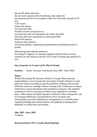 Set up UK phone directory
Set up Asset registers (who has phones, data cards etc)
Set up processes for US secondees (T&E into UK books instead of US
etc)
VAT return
Chase time sheets
Cut and issue bills
Periodic revenue accruals for us
Accrued time and cost statements for clients (pre bill)
Generate and issue statements to clients (post bill)
Phone bill analysis
Expense claim analysis
Answering phones, organizing accommodation and keeping track of
people
Maintaining and ordering stationary
Providing IT support (i.e. chasing vodafone and O2 when we loose
connectivity and liaising with our US IT team on things like getting PCs
etc)
Guy Carpenter & Co (part of the Marsh Group)
Position: Senior Accounts Technician (July 2005 –June 2008)
Duties:
Within this leading Re-Insurance Broker’s Europe Mena team my
responsibilities were to ensure the movement of funds settled to us and
paid onto clients according to specific deadlines. Dealing with several
different currencies, trading of these. Liaising with Technicians to ensure
clients have correct documents and resolutions of queries. My portfolio
consisted of 250 live accounts of which I was targeted on a monthly
basis. Adhoc duties included clearance of historic cashes and queries, rate
of exchange differences, reconciliations of live accounts and
intercompany accounts. Reporting to management on a monthly basis
regarding funding and retained entries and updating of management
databases to reflect these movements
May 2005 –June 2005
Temping
Runwood Homes PLC, London Road Hadleigh
 