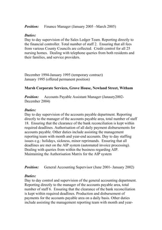 Position: Finance Manager (January 2005 –March 2005)
Duties:
Day to day supervision of the Sales Ledger Team. Reporting directly to
the financial controller. Total number of staff 2. Ensuring that all fees
from various County Councils are collected. Credit control for all 25
nursing homes. Dealing with telephone queries from both residents and
their families, and service providers.
December 1994-January 1995 (temporary contract)
January 1995 (offered permanent position)
Marsh Corporate Services, Grove House, Newland Street, Witham
Position: Accounts Payable Assistant Manager (Janaury2002-
December 2004)
Duties:
Day to day supervision of the accounts payable department. Reporting
directly to the manager of the accounts payable area, total number of staff
18. Ensuring that the clearance of the bank reconciliation is kept within
required deadlines. Authorisation of all daily payment disbursements for
accounts payable. Other duties include assisting the management
reporting team with month and year-end accounts. Day to day staffing
issues e.g.: holidays, sickness, minor reprimands. Ensuring that all
deadlines are met on the AIP system (automated invoice processing).
Dealing with queries from within the business regarding AIP.
Maintaining the Authorisation Matrix for the AIP system
Position: General Accounting Supervisor (June 2001- January 2002)
Duties:
Day to day control and supervision of the general accounting department.
Reporting directly to the manager of the accounts payable area, total
number of staff 6. Ensuring that the clearance of the bank reconciliation
is kept within required deadlines. Production and disbursement of
payments for the accounts payable area on a daily basis. Other duties
include assisting the management reporting team with month and year-
 