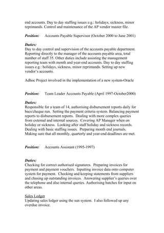 end accounts. Day to day staffing issues e.g.: holidays, sickness, minor
reprimands. Control and maintenance of the AP vendor master file.
Position: Accounts Payable Supervisor (October 2000 to June 2001)
Duties:
Day to day control and supervision of the accounts payable department.
Reporting directly to the manager of the accounts payable area, total
number of staff 35. Other duties include assisting the management
reporting team with month and year-end accounts. Day to day staffing
issues e.g.: holidays, sickness, minor reprimands. Setting up new
vendor’s accounts.
Adhoc Project involved in the implementation of a new system-Oracle
Position: Team Leader Accounts Payable (April 1997-October2000)
Duties:
Responsible for a team of 14, authorising disbursement reports daily for
bacs/cheque run. Setting the payment criteria system. Balancing payment
reports to disbursement reports. Dealing with more complex queries
from external and internal sources. Covering AP Manager when on
holiday or sickness. Looking after staff holiday and sickness records.
Dealing with basic staffing issues. Preparing month end journals.
Making sure that all monthly, quarterly and year-end deadlines are met.
Position: Accounts Assistant (1995-1997)
Duties:
Checking for correct authorised signatures. Preparing invoices for
payment and payment vouchers. Inputting invoice data onto computer
system for payment. Checking and keeping statements from suppliers
and chasing up outstanding invoices. Answering supplier’s queries over
the telephone and also internal queries. Authorising batches for input on
other areas.
Sales Ledger
Updating sales ledger using the sun system. I also followed up any
overdue invoice.
 