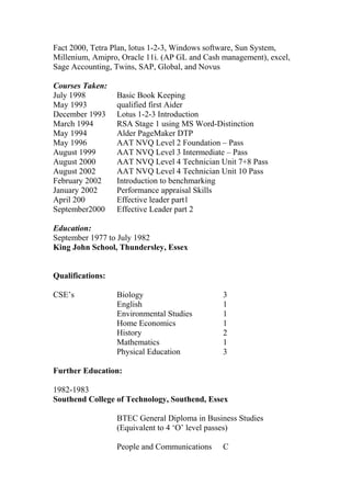 Fact 2000, Tetra Plan, lotus 1-2-3, Windows software, Sun System,
Millenium, Amipro, Oracle 11i. (AP GL and Cash management), excel,
Sage Accounting, Twins, SAP, Global, and Novus
Courses Taken:
July 1998 Basic Book Keeping
May 1993 qualified first Aider
December 1993 Lotus 1-2-3 Introduction
March 1994 RSA Stage 1 using MS Word-Distinction
May 1994 Alder PageMaker DTP
May 1996 AAT NVQ Level 2 Foundation – Pass
August 1999 AAT NVQ Level 3 Intermediate – Pass
August 2000 AAT NVQ Level 4 Technician Unit 7+8 Pass
August 2002 AAT NVQ Level 4 Technician Unit 10 Pass
February 2002 Introduction to benchmarking
January 2002 Performance appraisal Skills
April 200 Effective leader part1
September2000 Effective Leader part 2
Education:
September 1977 to July 1982
King John School, Thundersley, Essex
Qualifications:
CSE’s Biology 3
English 1
Environmental Studies 1
Home Economics 1
History 2
Mathematics 1
Physical Education 3
Further Education:
1982-1983
Southend College of Technology, Southend, Essex
BTEC General Diploma in Business Studies
(Equivalent to 4 ‘O’ level passes)
People and Communications C
 