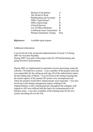 Business Calculations A
The World of Work C
Bookkeeping and Accounts B
Office Typewriting I C
Office typewriting B
Clerical Services B
Use of Office Machines B
Combined course Assessment B
Pitmans Elementary Typing Pass
References: Available upon request
Additional information
I was involved in the set-up and implementation of oracle 11I during
2001 for Accounts Payables
During 2002 I was part of the project team for AP benchmarking and
going forward E-procurement.
During 2003 we implemented an automatic invoice processing, using the
software 170-markview systems. I was a member of the project team and
was responsible for the setting up and sign off of the authorisation matrix
for the trading side of Marsh. I was involved in the testing ensuring that
all current aspects of the manual AP system were encompassed and
where the product would allow enhancements were requested. I was also
involving in the change management aspects relating to the
implementation, as the working practices throughout the company with
regards to AIP were affected and this had to be communicated to all
business areas. I was also a member of the training team for the new
system travelling all over the UK.
 