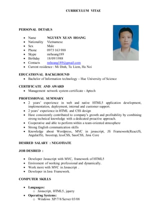 CURRICULUM VITAE
PERSONAL DETAILS
 Name NGUYEN XUAN HOANG
 Nationality Vietnamese
 Sex Male
 Phone 0973 163 988
 Skype mrhoang189
 Birthday 18/09/1988
 Contacts nxhoang189@gmail.com
 Current residence : Mi Dinh, Tu Liem, Ha Noi
EDUCATIONAL BACKGROUND
 Bachelor of Information technology – Hue University of Science
CERTIFICATE AND AWARD
 Management network system certificate - Aptech
PROFESSIONAL SUMMARY
 2 years’ experience in web and native HTML5 application development,
implementation, deployment, internal and customer support.
 2 years’ experience in HTML and CSS design
 Have consistently contributed to company’s growth and profitability by combining
strong technical knowledge with a dedicated proactive approach.
 Cooperative and able to perform within a team-oriented atmosphere
 Strong English communication skills
 Knowledge about Wordpress, MVC in javascript, JS Framework(ReactJS,
AngularJS), boostrap, lessCSS, SassCSS, Java Core
DESIRED SALARY : NEGOTIATE
JOB DESIRED :
 Developer Javascript with MVC, framework of HTML5
 Enviroment of working professional and dynamically.
 Work more with MVC in Javascript .
 Devoloper in Java Framework.
COMPUTER SKILLS
 Languages:
o Javascript, HTML5, jquery
 Operating Systems:
o Windows XP/7/8/Server 03/08
 