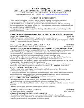Brad Weisberg, BA 
GLOBAL HEALTH | MATERNAL AND CHILD HEALTH | SOCIAL JUSTICE 
2233 St. Charles Ave., Apt. 217 New Orleans, LA 70130 • (561) 706-2431 
• brad.p.weisberg@gmail.com • LinkedIn: http://www.linkedin.com/in/bradpweisberg 
SUMMARY OF QUALIFICATIONS 
• Three years of professional experience in event planning, logistical coordination, marketing, 
communication, and office administration in both the for-profit and non-profit sector 
• MPH Candidate in the Global Health Systems and Development Department at Tulane University 
School of Public Health and Tropical Health, with a concentration in International Health Programs and 
coursework in Maternal and Child Health 
• Strong organizational, interpersonal, critical thinking, and analytical skills; extensive background in 
business administration 
PUBLIC HEALTH PROGRAMMING AND PROJECT MANAGEMENT EXPERIENCE 
Founder and Lead Facilitator 03/06-Pres 
Hodgkin’s Lymphoma and Non Hodgkin’s Lymphoma Survivors and Supporters Worldwide 
• Developed and manage an online support community for more than 225 Hodgkin’s Lymphoma and Non 
Hodgkin’s Lymphoma survivors and supporters. 
SEA, Lawyers Have Heart 10K Run, 5K Run, & 3K Fun Walk 01/13-08/14 
American Heart Association | American Stroke Association Washington, DC 
EVENT PLANNING, BUSINESS DEVELOPMENT, AND RELATIONSHIP DEVELOPMENT 
• Played an integral role in raising more than $1,000,000 for vital research for cardiovascular diseases and 
stroke, and other programs and initiatives implemented by the American Heart Association. 
• Increased number of participants by 15% through building rapport with running communities in the 
D.C. Metro Area and forging relationships with smaller privately owned law firms. 
• Conceptualized and oversaw the implementation of the Lawyers Have Heart (LHH) Fitness Partners 
program, Post Race Brunch program, and other fundraising and recruitment initiatives. 
• Initiated relationship with the Road Runners Club of America (RRCA) and established the 10K course 
of Lawyers Have Heart as a Regional 10K Championship. 
• Developed and maintained relationships with sponsors, in-kind supporters, vendors, volunteers, and 
participants, major in-kind supporters include: Jamba Juice, SOYJOY, LARABAR, and Gatorade. 
MARKETING AND COMMUNICATION 
• Crafted a social media marketing and promotion plan, and built Lawyers Have Heart's online 
communities on Facebook and Linkedin. 
• Created and disseminated email campaigns, ran fundraising and donor reports, and designed, compiled, 
and distributed other marketing literature (sponsorship packets, newsletters targeted to committee 
members and constituents, ROI booklets, holiday cards, and other materials). 
MANAGEMENT AND ADMINISTRATION 
• Assisted with opening the mail, properly coded checks and handled money, and processed checks. 
• Streamlined pledge processing, sponsorship, and registration tracking system. 
•Maintained records and utilized Kintera and E.1 to keep donations, pledges, and other monetary elements 
up-to-date. 
• Managed undergraduate and recent graduate interns and office volunteers. 
Social Media and Communications Coordinator 03/12-08/12 
Gift of Life Bone Marrow Foundation Boca Raton, FL 
STRATEGIC COMMUNICATION AND MARKETING 
• Researched, conducted interviews, and wrote stories for Gift of Life’s website and blog. 
• Managed social media, applications include Gift of Life’s Facebook, Twitter and LinkedIn accounts. 
• Managed the development, marketing and recruitment calendar. . 
 