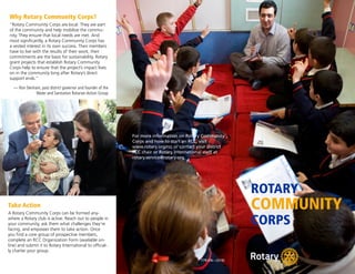 ROTARY
COMMUNITY
CORPS
Why Rotary Community Corps?
“Rotary Community Corps are local. They are part
of the community and help mobilize the commu-
nity. They ensure that local needs are met. And
most significantly, a Rotary Community Corps has
a vested interest in its own success. Their members
have to live with the results of their work; their
commitments are the basis for sustainability. Rotary
grant projects that establish Rotary Community
Corps help to ensure that the project’s impact lives
on in the community long after Rotary’s direct
support ends.”
— Ron Denham, past district governor and founder of the
Water and Sanitation Rotarian Action Group
For more information on Rotary Community
Corps and how to start an RCC, visit
www.rotary.org/rcc or contact your district
RCC chair or Rotary International staff at
rotary.service@rotary.org.
Take Action
A Rotary Community Corps can be formed any-
where a Rotary club is active. Reach out to people in
your community, ask them what challenges they’re
facing, and empower them to take action. Once
you find a core group of prospective members,
complete an RCC Organization Form (available on-
line) and submit it to Rotary International to official-
ly charter your group.
779-EN—(316)
 