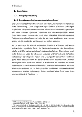 2. Grundlagen
3
2. Grundlagen
2.1. Fertigungssteuerung
2.1.1. Bedeutung der Fertigungssteuerung in der Praxis
Eine funktionierende Unternehmenslogistik ermöglicht Unternehmen eine hohe logis-
tische Zielerreichung.4
Diese spiegelt sich bspw. wieder in pünktlichen Lieferungen,
in optimalem Materialeinsatz bei minimalem Ausschuss und minimalen Lagerbestän-
den, sowie optimaler logistischer Organisation von Produktionsprozessen wieder.
Demzufolge können Unternehmen durch eine erfolgreiche Unternehmenslogistik
Wettbewerbsvorteile aufbauen, schneller das Vertrauen von Kunden gewinnen und
rascher auf sich ergebender Marktchancen und -risiken reagieren.
Auf der Grundlage der von ihm aufgestellten Thesen zu Wertketten und Wettbe-
werbsvorteilen entwickelte Porter die Wettbewerbsstrategien der Kostenführer-
schafts- und Differenzierungsstrategie.5
Aufbauend auf diesen Erkenntnissen entwi-
ckelte Becker das Model der integrierten Leistungs- und Wertkette und die Wettbe-
werbsstrategie der integrierten Kosten- und Leistungsführerschaft.6
Vor dem Hinter-
grund dieser Strategien kann der positive Nutzen einer angemessenen Unterneh-
menslogistik weiter verdeutlicht werden. In Kombination mit Produkten mit hohem
Kundennutzen und/oder Kostenvorteilen kann eine Unternehmenslogistik wie zuvor
beschrieben wesentlich zur der Erlangung einer überlegenen Wettbewerbsposition
beitragen und so einen bedeutsamen Beitrag zum langfristigen Erfolg eines Unter-
nehmens leisten (vgl. Abbildung 1).
4
Vgl. für den gesamten folgenden Absatz Lödding (2008), S.1.
5
Vgl. Porter (1980), S.34-46; Porter (1999), S. 97-167.
6
Vgl. Becker (2001), S. 47-64; Becker (2011), S. 159-166, S. 191-193, S. 205-206. Eine nähere Be-
trachtung strategischer Unternehmensführung ist nicht Gegenstand dieser Arbeit. Für weitere Informa-
tionen siehe auch Porter (1980), Porter (1999), Becker (2011).
 