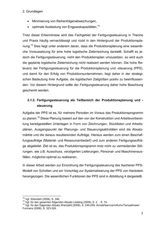 2. Grundlagen
7
• Minimierung von Reihenfolgenabweichungen,
• optimale Auslastung von Engpasskapazitäten.14
Trotz dieser Erkenntnisse wird das Fachgebiet der Fertigungssteuerung in Theorie
und Praxis häufig vernachlässigt und rückt in den Hintergrund der Produktionspla-
nung.15
Dies liegt unter anderem daran, dass die Produktionsplanung eine wesentli-
che Voraussetzung für eine hohe logistische Zielerreichung darstellt. Schafft es je-
doch die Fertigungssteuerung, nicht den Produktionsplan umzusetzen, so wird auch
die geplante logistische Zielerreichung nicht realisiert werden können. Die hohe Re-
levanz der Fertigungssteuerung für die Produktionsplanung und -steuerung (PPS),
und damit für den Erfolg von Produktionsunternehmen, liegt daher in der strategi-
schen Bedeutung ihrer Aufgabe, die logistischen Zielgrößen positiv zu beeinflussen-
den. Vor diesem Hintergrund sollte der Fertigungssteuerung daher hohe Beachtung
geschenkt werden.
2.1.2. Fertigungssteuerung als Teilbereich der Produktionsplanung und -
steuerung
Aufgabe der PPS ist es, für mehrere Perioden im Voraus das Produktionsprogramm
zu planen.16
Diese Planung basiert auf den von der Konstruktion und Arbeitsvorberei-
tung bereitgestellten Unterlagen in Form von Zeichnungen, Stücklisten und Arbeits-
plänen. Ausgangspunkt der Planungs- und Steuerungsaktivitäten sind die Absatz-
märkte und die daraus resultierenden Aufträge. Hieraus werden zum einen Beschaf-
fungsaufträge (Material- und Ressourcenbedarf) und zum anderen Fertigungsaufträ-
ge abgeleitet. Ziel ist es, das Produktionsprogramm trotz nicht zu vermeidender Stö-
rungen, wie z.B. Ausschuss, verzögerten Lieferungen, Personal- und Maschinenaus-
fällen, möglichst optimal zu realisieren.
In dieser Arbeit werden zur Einordnung der Fertigungssteuerung das Aachener PPS-
Modell von Schotten und ein Vorschlag zur Systematisierung der PPS von Hackstein
herangezogen. Die wesentlichen Funktionen der PPS sind in Abbildung 4 dargestellt.
14
Vgl. Wiendahl (2008), S. 346.
15
Vgl. für den gesamten folgenden Absatz Lödding (2008), S. 2 , S. 19.
16
Vgl. für den folgenden Absatz Wiendahl (2008), S. 249-259; Arnold/Isermann/Kuhn/Tempelmeier/
Furmans (2008), S. 323-324.
 