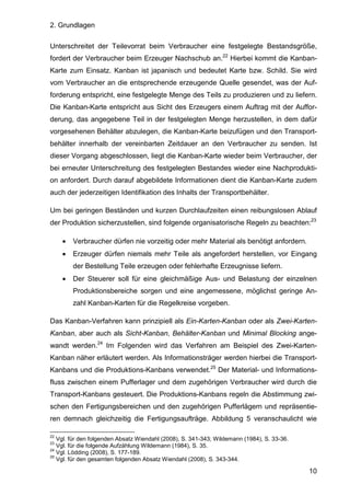 2. Grundlagen
10
Unterschreitet der Teilevorrat beim Verbraucher eine festgelegte Bestandsgröße,
fordert der Verbraucher beim Erzeuger Nachschub an.22
Hierbei kommt die Kanban-
Karte zum Einsatz. Kanban ist japanisch und bedeutet Karte bzw. Schild. Sie wird
vom Verbraucher an die entsprechende erzeugende Quelle gesendet, was der Auf-
forderung entspricht, eine festgelegte Menge des Teils zu produzieren und zu liefern.
Die Kanban-Karte entspricht aus Sicht des Erzeugers einem Auftrag mit der Auffor-
derung, das angegebene Teil in der festgelegten Menge herzustellen, in dem dafür
vorgesehenen Behälter abzulegen, die Kanban-Karte beizufügen und den Transport-
behälter innerhalb der vereinbarten Zeitdauer an den Verbraucher zu senden. Ist
dieser Vorgang abgeschlossen, liegt die Kanban-Karte wieder beim Verbraucher, der
bei erneuter Unterschreitung des festgelegten Bestandes wieder eine Nachprodukti-
on anfordert. Durch darauf abgebildete Informationen dient die Kanban-Karte zudem
auch der jederzeitigen Identifikation des Inhalts der Transportbehälter.
Um bei geringen Beständen und kurzen Durchlaufzeiten einen reibungslosen Ablauf
der Produktion sicherzustellen, sind folgende organisatorische Regeln zu beachten:23
• Verbraucher dürfen nie vorzeitig oder mehr Material als benötigt anfordern.
• Erzeuger dürfen niemals mehr Teile als angefordert herstellen, vor Eingang
der Bestellung Teile erzeugen oder fehlerhafte Erzeugnisse liefern.
• Der Steuerer soll für eine gleichmäßige Aus- und Belastung der einzelnen
Produktionsbereiche sorgen und eine angemessene, möglichst geringe An-
zahl Kanban-Karten für die Regelkreise vorgeben.
Das Kanban-Verfahren kann prinzipiell als Ein-Karten-Kanban oder als Zwei-Karten-
Kanban, aber auch als Sicht-Kanban, Behälter-Kanban und Minimal Blocking ange-
wandt werden.24
Im Folgenden wird das Verfahren am Beispiel des Zwei-Karten-
Kanban näher erläutert werden. Als Informationsträger werden hierbei die Transport-
Kanbans und die Produktions-Kanbans verwendet.25
Der Material- und Informations-
fluss zwischen einem Pufferlager und dem zugehörigen Verbraucher wird durch die
Transport-Kanbans gesteuert. Die Produktions-Kanbans regeln die Abstimmung zwi-
schen den Fertigungsbereichen und den zugehörigen Pufferlägern und repräsentie-
ren demnach gleichzeitig die Fertigungsaufträge. Abbildung 5 veranschaulicht wie
22
Vgl. für den folgenden Absatz Wiendahl (2008), S. 341-343; Wildemann (1984), S. 33-36.
23
Vgl. für die folgende Aufzählung Wildemann (1984), S. 35.
24
Vgl. Lödding (2008), S. 177-189.
25
Vgl. für den gesamten folgenden Absatz Wiendahl (2008), S. 343-344.
 