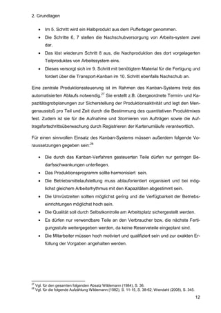 2. Grundlagen
12
• Im 5. Schritt wird ein Halbprodukt aus dem Pufferlager genommen.
• Die Schritte 6, 7 stellen die Nachschubversorgung von Arbeits-system zwei
dar.
• Das löst wiederum Schritt 8 aus, die Nachproduktion des dort vorgelagerten
Teilproduktes von Arbeitssystem eins.
• Dieses versorgt sich im 9. Schritt mit benötigtem Material für die Fertigung und
fordert über die Transport-Kanban im 10. Schritt ebenfalls Nachschub an.
Eine zentrale Produktionssteuerung ist im Rahmen des Kanban-Systems trotz des
automatisierten Ablaufs notwendig.27
Sie erstellt z.B. übergeordnete Termin- und Ka-
pazitätsgrobplanungen zur Sicherstellung der Produktionsaktivität und legt den Men-
genausstoß pro Teil und Zeit durch die Bestimmung des quantitativen Produktmixes
fest. Zudem ist sie für die Aufnahme und Stornieren von Aufträgen sowie die Auf-
tragsfortschrittsüberwachung durch Registrieren der Kartenumläufe verantwortlich.
Für einen sinnvollen Einsatz des Kanban-Systems müssen außerdem folgende Vo-
raussetzungen gegeben sein:28
• Die durch das Kanban-Verfahren gesteuerten Teile dürfen nur geringen Be-
darfsschwankungen unterliegen.
• Das Produktionsprogramm sollte harmonisiert sein.
• Die Betriebsmittelaufstellung muss ablauforientiert organisiert und bei mög-
lichst gleichem Arbeitsrhythmus mit den Kapazitäten abgestimmt sein.
• Die Umrüstzeiten sollten möglichst gering und die Verfügbarkeit der Betriebs-
einrichtungen möglichst hoch sein.
• Die Qualität soll durch Selbstkontrolle am Arbeitsplatz sichergestellt werden.
• Es dürfen nur verwendbare Teile an den Verbraucher bzw. die nächste Ferti-
gungsstufe weitergegeben werden, da keine Reserveteile eingeplant sind.
• Die Mitarbeiter müssen hoch motiviert und qualifiziert sein und zur exakten Er-
füllung der Vorgaben angehalten werden.
27
Vgl. für den gesamten folgenden Absatz Wildemann (1984), S. 36.
28
Vgl. für die folgende Aufzählung Wildemann (1982), S. 11-15, S. 38-62; Wiendahl (2008), S. 345.
 