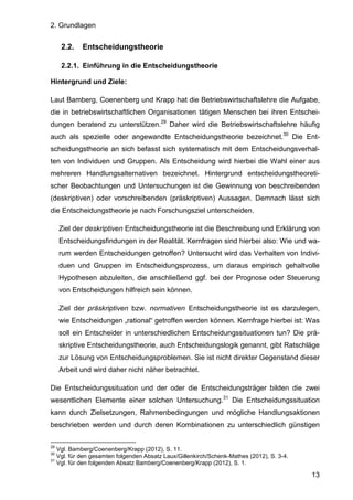 2. Grundlagen
13
2.2. Entscheidungstheorie
2.2.1. Einführung in die Entscheidungstheorie
Hintergrund und Ziele:
Laut Bamberg, Coenenberg und Krapp hat die Betriebswirtschaftslehre die Aufgabe,
die in betriebswirtschaftlichen Organisationen tätigen Menschen bei ihren Entschei-
dungen beratend zu unterstützen.29
Daher wird die Betriebswirtschaftslehre häufig
auch als spezielle oder angewandte Entscheidungstheorie bezeichnet.30
Die Ent-
scheidungstheorie an sich befasst sich systematisch mit dem Entscheidungsverhal-
ten von Individuen und Gruppen. Als Entscheidung wird hierbei die Wahl einer aus
mehreren Handlungsalternativen bezeichnet. Hintergrund entscheidungstheoreti-
scher Beobachtungen und Untersuchungen ist die Gewinnung von beschreibenden
(deskriptiven) oder vorschreibenden (präskriptiven) Aussagen. Demnach lässt sich
die Entscheidungstheorie je nach Forschungsziel unterscheiden.
Ziel der deskriptiven Entscheidungstheorie ist die Beschreibung und Erklärung von
Entscheidungsfindungen in der Realität. Kernfragen sind hierbei also: Wie und wa-
rum werden Entscheidungen getroffen? Untersucht wird das Verhalten von Indivi-
duen und Gruppen im Entscheidungsprozess, um daraus empirisch gehaltvolle
Hypothesen abzuleiten, die anschließend ggf. bei der Prognose oder Steuerung
von Entscheidungen hilfreich sein können.
Ziel der präskriptiven bzw. normativen Entscheidungstheorie ist es darzulegen,
wie Entscheidungen „rational“ getroffen werden können. Kernfrage hierbei ist: Was
soll ein Entscheider in unterschiedlichen Entscheidungssituationen tun? Die prä-
skriptive Entscheidungstheorie, auch Entscheidungslogik genannt, gibt Ratschläge
zur Lösung von Entscheidungsproblemen. Sie ist nicht direkter Gegenstand dieser
Arbeit und wird daher nicht näher betrachtet.
Die Entscheidungssituation und der oder die Entscheidungsträger bilden die zwei
wesentlichen Elemente einer solchen Untersuchung.31
Die Entscheidungssituation
kann durch Zielsetzungen, Rahmenbedingungen und mögliche Handlungsaktionen
beschrieben werden und durch deren Kombinationen zu unterschiedlich günstigen
29
Vgl. Bamberg/Coenenberg/Krapp (2012), S. 11.
30
Vgl. für den gesamten folgenden Absatz Laux/Gillenkirch/Schenk-Mathes (2012), S. 3-4.
31
Vgl. für den folgenden Absatz Bamberg/Coenenberg/Krapp (2012), S. 1.
 