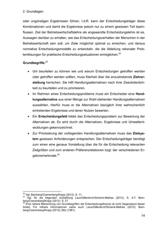 2. Grundlagen
14
oder ungünstigen Ergebnissen führen. I.d.R. kann der Entscheidungsträger diese
Kombinationen und damit die Ergebnisse jedoch nur zu einem gewissen Teil beein-
flussen. Ziel der Betriebswirtschaftslehre als angewandte Entscheidungslehre ist es,
Aussagen darüber zu erhalten, wie das Entscheidungsverhalten der Menschen in der
Betriebswirtschaft sein soll, um Ziele möglichst optimal zu erreichen, und daraus
normative Entscheidungsmodelle zu entwickeln, die die Ableitung rationaler Prob-
lemlösungen für praktische Entscheidungssituationen ermöglichen.32
Grundbegriffe:33
• Um beurteilen zu können wie und warum Entscheidungen getroffen werden
oder getroffen werden sollten, muss Klarheit über die anzustrebende Zielvor-
stellung herrschen. Sie hilft Handlungsalternativen nach ihrer Zweckdienlich-
keit zu beurteilen und zu priorisieren.
• Im Rahmen eines Entscheidungsproblems muss ein Entscheider eine Hand-
lungsalternative aus einer Menge zur Wahl stehender Handlungsalternativen
auswählen. Hierfür muss er die Alternativen bezüglich ihrer wahrscheinlich
eintretenden Ergebnisse und deren Nutzen bewerten.
• Ein Entscheidungsfeld bildet das Entscheidungsproblem zur Bewertung der
Alternativen ab. Es wird durch die Alternativen, Ergebnisse und Umweltent-
wicklungen gekennzeichnet.
• Zur Priorisierung der vorliegenden Handlungsalternativen muss das Zielsys-
tem gewissen Anforderungen entsprechen. Der Entscheidungsträger benötigt
zum einen eine genaue Vorstellung über die für die Entscheidung relevanten
Zielgrößen und zum anderen Präferenzrelationen bzgl. der verschiedenen Er-
gebnismerkmale.34
32
Vgl. Bamberg/Coenenberg/Krapp (2012), S. 11.
33
Vgl. für die folgenden Aufzählung Laux/Gillenkirch/Schenk-Mathes (2012), S. 4-7; Bam-
berg/Coenenberg/Krapp (2012), S. 27
34
Eine nähere Betrachtung von Grundbegriffen der Entscheidungstheorie ist nicht Gegenstand dieser
Arbeit. Für nähere Informationen siehe auch Laux/Gillenkirch/Schenk-Mathes (2012); Bam-
berg/Coenenberg/Krapp (2012); Bitz (1981).
 