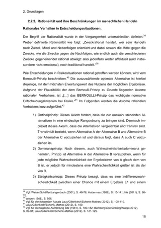 2. Grundlagen
16
2.2.2. Rationalität und ihre Beschränkungen im menschlichen Handeln
Rationales Verhalten in Entscheidungssituationen:
Der Begriff der Rationalität wurde in der Vergangenheit unterschiedlich definiert.38
Weber definierte Rationalität wie folgt: „Zweckrational handelt, wer sein Handeln
nach Zweck, Mittel und Nebenfolgen orientiert und dabei sowohl die Mittel gegen die
Zwecke, wie die Zwecke gegen die Nachfolgen, wie endlich auch die verschiedenen
Zwecke gegeneinander rational abwägt: also jedenfalls weder affektuell (und insbe-
sondere nicht emotional), noch traditional handelt.“39
Wie Entscheidungen in Risikosituationen rational getroffen werden können, wird vom
Bernoulli-Prinzip beschrieben.40
Die auszuwählende optimale Alternative ist hierbei
diejenige, mit dem höchsten Erwartungswert des Nutzens der möglichen Ergebnisse.
Aufgrund der Plausibilität der dem Bernoulli-Prinzip zu Grunde liegenden Axiome
rationalen Verhaltens, ist „[…] das BERNOULLI-Prinzip das wichtigste normative
Entscheidungskriterium bei Risiko.“41
Im Folgenden werden die Axiome rationalen
Verhaltens kurz aufgeführt:42
1) Ordinalprinzip: Dieses Axiom fordert, dass die zur Auswahl stehenden Al-
ternativen in eine eindeutige Rangordnung zu bringen sind. Demnach im-
pliziert dieses Axiom, dass die Alternativen vergleichbar und transitiv sind.
Transitivität besteht, wenn Alternative A der Alternative B und Alternative B
der Alternative C vorzuziehen ist und daraus folgt, dass A auch C vorzu-
ziehen ist.
2) Dominanzprinzip: Nach diesem, auch Wahrscheinlichkeitsdominanz ge-
nannten, Prinzip ist Alternative A der Alternative B vorzuziehen, wenn für
jede mögliche Wahrscheinlichkeit der Ergebniswert von A gleich dem von
B ist, er jedoch für mindestens eine Wahrscheinlichkeit größer ist als der
von B.
3) Stetigkeitsprinzip: Dieses Prinzip besagt, dass es eine Indifferenzwahr-
scheinlichkeit zwischen einer Chance mit einem Ergebnis E1 und einem
38
Vgl. Weber/Schäffer/Langenbach (2001), S. 46-76; Habermas (1988), S. 15-141; Irle (2011), S. 66-
70.
39
Weber (1988), S. 566.
40
Vgl. für den folgenden Absatz Laux/Gillenkirch/Schenk-Mathes (2012), S. 109-110.
41
Laux/Gillenkirch/Schenk-Mathes (2012), S. 109.
42
Vgl. für die folgende Aufzählung Bitz (1981), S. 180-182; Bamberg/Coenenberg/Krapp (2012),
S. 89-91; Laux/Gillenkirch/Schenk-Mathes (2012), S. 121-125.
 