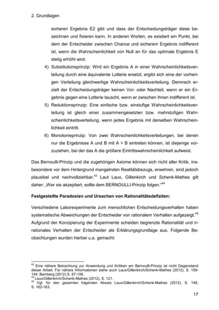 2. Grundlagen
17
sicheren Ergebnis E2 gibt und dass der Entscheidungsträger diese be-
zeichnen und fixieren kann. In anderen Worten, es existiert ein Punkt, bei
dem der Entscheider zwischen Chance und sicherem Ergebnis indifferent
ist, wenn die Wahrscheinlichkeit von Null an für das optimale Ergebnis E
stetig erhöht wird.
4) Substitutionsprinzip: Wird ein Ergebnis A in einer Wahrscheinlichkeitsver-
teilung durch eine äquivalente Lotterie ersetzt, ergibt sich eine der vorheri-
gen Verteilung gleichwertige Wahrscheinlichkeitsverteilung. Demnach er-
zielt der Entscheidungsträger keinen Vor- oder Nachteil, wenn er ein Er-
gebnis gegen eine Lotterie tauscht, wenn er zwischen ihnen indifferent ist.
5) Reduktionsprinzip: Eine einfache bzw. einstufige Wahrscheinlichkeitsver-
teilung ist gleich einer zusammengesetzten bzw. mehrstufigen Wahr-
scheinlichkeitsverteilung, wenn jedes Ergebnis mit derselben Wahrschein-
lichkeit eintritt.
6) Monotonieprinzip: Von zwei Wahrscheinlichkeitsverteilungen, bei denen
nur die Ergebnisse A und B mit A > B eintreten können, ist diejenige vor-
zuziehen, bei der das A die größere Eintrittswahrscheinlichkeit aufweist.
Das Bernoulli-Prinzip und die zugehörigen Axiome können sich nicht aller Kritik, ins-
besondere vor dem Hintergrund mangelnden Realitätsbezugs, erwehren, sind jedoch
plausibel und nachvollziehbar.43
Laut Laux, Gillenkirch und Schenk-Mathes gilt
daher: „Wer sie akzeptiert, sollte dem BERNOULLI-Prinzip folgen.“44
Festgestellte Paradoxien und Ursachen von Rationalitätsdefiziten:
Verschiedene Laborexperimente zum menschlichen Entscheidungsverhalten haben
systematische Abweichungen der Entscheider von rationalem Verhalten aufgezeigt.45
Aufgrund der Konzipierung der Experimente scheiden begrenzte Rationalität und ir-
rationales Verhalten der Entscheider als Erklärungsgrundlage aus. Folgende Be-
obachtungen wurden hierbei u.a. gemacht:
43
Eine nähere Betrachtung zur Anwendung und Kritiken am Bernoulli-Prinzip ist nicht Gegenstand
dieser Arbeit. Für nähere Informationen siehe auch Laux/Gillenkirch/Schenk-Mathes (2012), S. 109-
144; Bamberg (2012) S. 67-106.
44
Laux/Gillenkirch/Schenk-Mathes (2012), S. 121.
45
Vgl. für den gesamten folgenden Absatz Laux/Gillenkirch/Schenk-Mathes (2012), S. 148,
S. 162-163.
 