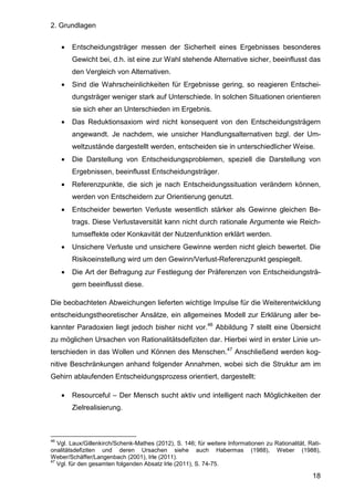 2. Grundlagen
18
• Entscheidungsträger messen der Sicherheit eines Ergebnisses besonderes
Gewicht bei, d.h. ist eine zur Wahl stehende Alternative sicher, beeinflusst das
den Vergleich von Alternativen.
• Sind die Wahrscheinlichkeiten für Ergebnisse gering, so reagieren Entschei-
dungsträger weniger stark auf Unterschiede. In solchen Situationen orientieren
sie sich eher an Unterschieden im Ergebnis.
• Das Reduktionsaxiom wird nicht konsequent von den Entscheidungsträgern
angewandt. Je nachdem, wie unsicher Handlungsalternativen bzgl. der Um-
weltzustände dargestellt werden, entscheiden sie in unterschiedlicher Weise.
• Die Darstellung von Entscheidungsproblemen, speziell die Darstellung von
Ergebnissen, beeinflusst Entscheidungsträger.
• Referenzpunkte, die sich je nach Entscheidungssituation verändern können,
werden von Entscheidern zur Orientierung genutzt.
• Entscheider bewerten Verluste wesentlich stärker als Gewinne gleichen Be-
trags. Diese Verlustaversität kann nicht durch rationale Argumente wie Reich-
tumseffekte oder Konkavität der Nutzenfunktion erklärt werden.
• Unsichere Verluste und unsichere Gewinne werden nicht gleich bewertet. Die
Risikoeinstellung wird um den Gewinn/Verlust-Referenzpunkt gespiegelt.
• Die Art der Befragung zur Festlegung der Präferenzen von Entscheidungsträ-
gern beeinflusst diese.
Die beobachteten Abweichungen lieferten wichtige Impulse für die Weiterentwicklung
entscheidungstheoretischer Ansätze, ein allgemeines Modell zur Erklärung aller be-
kannter Paradoxien liegt jedoch bisher nicht vor.46
Abbildung 7 stellt eine Übersicht
zu möglichen Ursachen von Rationalitätsdefiziten dar. Hierbei wird in erster Linie un-
terschieden in das Wollen und Können des Menschen.47
Anschließend werden kog-
nitive Beschränkungen anhand folgender Annahmen, wobei sich die Struktur am im
Gehirn ablaufenden Entscheidungsprozess orientiert, dargestellt:
• Resourceful – Der Mensch sucht aktiv und intelligent nach Möglichkeiten der
Zielrealisierung.
46
Vgl. Laux/Gillenkirch/Schenk-Mathes (2012), S. 146; für weitere Informationen zu Rationalität, Rati-
onalitätsdefiziten und deren Ursachen siehe auch Habermas (1988), Weber (1988),
Weber/Schäffer/Langenbach (2001), Irle (2011).
47
Vgl. für den gesamten folgenden Absatz Irle (2011), S. 74-75.
 