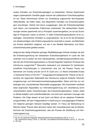 2. Grundlagen
20
onales Verhalten von Entscheidungsträgern zu beobachten. Diverse Experimente
zeigen systematische Verstöße gegen Axiome der präskriptiven Entscheidungstheo-
rie auf. Diese Erkenntnisse führten zur Entwicklung sogenannter Non-Expected-
Utility-Modelle, die helfen sollen, das tatsächliche Verhalten von Entscheidungsträ-
gern einzufangen. Hierbei wird davon ausgegangen, dass der Entscheidungsträger
nach klaren und konsistenten Präferenzen entscheidet. Die beobachteten Abwei-
chungen werden gesammelt und zu Prinzipien zusammengefasst, um sie als Grund-
lage für Prognosen nutzen zu können. In vielen Entscheidungssituationen ist es un-
abdingbar, menschliches Verhalten zu prognostizieren. So ist es für die Konzeption
von Arbeitsverträgen oder Entlohnungssystemen essentiell zu wissen, wie Mitarbeiter
auf Anreize tatsächlich reagieren und wie in der Realität Alternativen und Wahr-
scheinlichkeitsurteile gebildet werden.
Aufgrund des häufig kritisierten geringen Realitätsbezuges früherer Ansätze hat sich
die Entwicklungsrichtung der deskriptiven Entscheidungstheorie im Laufe der Zeit
verändert und ist seither auf eine interdisziplinäre, verhaltenswissenschaftliche Ana-
lyse der den Entscheidungsprozessen zu Grunde liegenden kognitiven Prozesse des
Individuums ausgerichtet.50
Besonders bedeutend und interessant für betriebswirt-
schaftliche Entscheidungen in Unternehmen sind z.B. die Propect Theory von
Kahneman und Tversky und der von R. M. Cyert und J. G. March entwickelte Ansatz
„A behavioral theory of the firm“.51
Ausgangspunkt letztgenannter Theorie ist die Er-
kenntnis der begrenzten Rationalität des Individuums aufgrund limitierter Informati-
onsgewinnungs- und Informationsverarbeitungskapazitäten. Daher wird hier nur von
bedingter bzw. anzustrebender Rationalität ausgegangen. Der Entscheider handhabt
diese begrenzten Kapazitäten zur Informationsgewinnung und -verarbeitung durch
unterschiedlich starke Vereinfachungen des Entscheidungsproblems. Zudem strebt
er oftmals lediglich nach zufriedenstellenden und nicht nach optimalen Lösungen des
Problems. Die Folge dessen ist laut Cyert und March oft ein adaptives Problemlö-
sungsverhalten, bei dem Folgeprobleme in Anlehnung an vorangegangene Probleme
mit möglichst geringem Aufwand bewältigt werden. Im Fokus der Betrachtung im
Rahmen dieser Theorie steht demnach neben dem Auswahlprozess das Zu-Stande-
Kommen der Entscheidungsprämissen, also der Prozess der Zielbildung und Infor-
mationsgewinnung.
50
Vgl. für den gesamten folgenden Absatz Bamberg/Coenenberg/Krapp (2012), S. 6-11.
51
Vgl. Kahneman/Tversky (1979), S. 263-284; Laux/Gillenkirch/Schenk-Mathes (2012), S. 163-164,
S. 181-183.
 