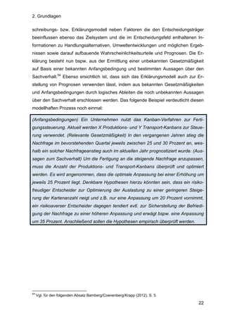 2. Grundlagen
22
schreibungs- bzw. Erklärungsmodell neben Faktoren die den Entscheidungsträger
beeinflussen ebenso das Zielsystem und die im Entscheidungsfeld enthaltenen In-
formationen zu Handlungsalternativen, Umweltentwicklungen und möglichen Ergeb-
nissen sowie darauf aufbauende Wahrscheinlichkeitsurteile und Prognosen. Die Er-
klärung besteht nun bspw. aus der Ermittlung einer unbekannten Gesetzmäßigkeit
auf Basis einer bekannten Anfangsbedingung und bestimmten Aussagen über den
Sachverhalt.54
Ebenso ersichtlich ist, dass sich das Erklärungsmodell auch zur Er-
stellung von Prognosen verwenden lässt, indem aus bekannten Gesetzmäßigkeiten
und Anfangsbedingungen durch logisches Ableiten die noch unbekannten Aussagen
über den Sachverhalt erschlossen werden. Das folgende Beispiel verdeutlicht diesen
modellhaften Prozess noch einmal:
(Anfangsbedingungen) Ein Unternehmen nutzt das Kanban-Verfahren zur Ferti-
gungssteuerung. Aktuell werden X Produktions- und Y Transport-Kanbans zur Steue-
rung verwendet. (Relevante Gesetzmäßigkeit) In den vergangenen Jahren stieg die
Nachfrage im bevorstehenden Quartal jeweils zwischen 25 und 30 Prozent an, wes-
halb ein solcher Nachfrageanstieg auch im aktuellen Jahr prognostiziert wurde. (Aus-
sagen zum Sachverhalt) Um die Fertigung an die steigende Nachfrage anzupassen,
muss die Anzahl der Produktions- und Transport-Kanbans überprüft und optimiert
werden. Es wird angenommen, dass die optimale Anpassung bei einer Erhöhung um
jeweils 25 Prozent liegt. Denkbare Hypothesen hierzu könnten sein, dass ein risiko-
freudiger Entscheider zur Optimierung der Auslastung zu einer geringeren Steige-
rung der Kartenanzahl neigt und z.B. nur eine Anpassung um 20 Prozent vornimmt,
ein risikoaverser Entscheider dagegen tendiert evtl. zur Sicherstellung der Befriedi-
gung der Nachfrage zu einer höheren Anpassung und erwägt bspw. eine Anpassung
um 35 Prozent. Anschließend sollen die Hypothesen empirisch überprüft werden.
54
Vgl. für den folgenden Absatz Bamberg/Coenenberg/Krapp (2012), S. 5.
 