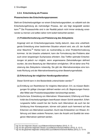 2. Grundlagen
23
2.2.4. Entscheidung als Prozess
Phasenschema des Entscheidungsprozesses:
Steht ein Entscheidungsträger vor einem Entscheidungsproblem, so vollzieht sich die
Entscheidungsfindung als mehrstufiger Prozess, der wie folgt dargestellt werden
kann.55
Die Prozessschritte sind in der Realität jedoch nicht immer eindeutig vonei-
nander zu trennen und sollten daher nicht isoliert betrachtet werden:
(1) Problemformulierung und Präzisierung des Zielsystems
Angeregt wird ein Entscheidungsprozess häufig dadurch, dass eine unbefriedi-
gende Entwicklung einer bestimmten Situation erkannt wird, wie z.B. der Ausfall
einer Maschine.56
Hierbei kann es routinemäßig zu einer Problemformulierung
kommen. Ist die Ursache unbekannt, kann die Formulierung des Problems aber
auch einen langwierigen Suchprozess erfordern. Das Treffen optimaler Entschei-
dungen ist jedoch nur möglich, wenn angemessene Zielvorstellungen definiert
wurden, die eine Bewertung der Alternativen ermöglichen. Oft ist daher eine Prä-
zisierung des Zielsystems notwendig. Sie gibt der Alternativenanalyse eine kon-
krete Richtung und der Alternativenbewertung einen Bewertungsmaßstab.
(2) Erforschung der möglichen Handlungsalternativen
Dieser Schritt kann in drei Bestandteile unterschieden werden:57
(a) Ermittlung von Restriktionen für mögliche Alternativen: D.h. es müssen Bedin-
gungen für gültige Lösungen definiert werden und z.B. Begrenzungen finanzi-
eller Mittel oder Produktionskapazitäten berücksichtigt werden.
(b) Suche bzw. Entwicklung von Alternativen: Wissensstand, Erfahrung und Krea-
tivität des Entscheidungsträgers beeinflussen diesen Schritt wesentlich. Erfah-
rungswerte helfen sowohl bei der Suche nach Alternativen als auch bei der
Schätzung ihrer Konsequenzen, können sich jedoch auch hemmend auf das
Erkennen von Alternativen auswirken. Durch das Einbeziehen von Wissen, Er-
fahrung und Ideen anderer Personen, kann die Anzahl und Qualität der erwo-
genen Alternativen optimiert werden.
55
Vgl. für den folgenden Absatz Laux/Gillenkirch/Schenk-Mathes (2012), S. 12.
56
Vgl. für den gesamten folgenden Absatz Laux/Gillenkirch/Schenk-Mathes (2012), S. 12-13.
57
Vgl. für die gesamten folgenden Unterpunkte Laux/Gillenkirch/Schenk-Mathes (2012), S. 13-14.
 