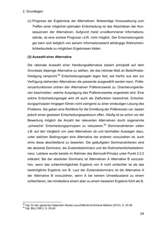 2. Grundlagen
24
(c) Prognose der Ergebnisse der Alternativen: Notwendige Voraussetzung zum
Treffen einer möglichst optimalen Entscheidung ist das Abschätzen der Kon-
sequenzen der Alternativen. Aufgrund meist unvollkommener Informations-
stände, ist eine sichere Prognose i.d.R. nicht möglich. Der Entscheidungsträ-
ger kann sich lediglich von seinem Informationsstand abhängige Wahrschein-
lichkeitsurteile zu möglichen Ergebnissen bilden.
(3) Auswahl einer Alternative
Die rationale Auswahl einer Handlungsalternative basiert prinzipiell auf dem
Grundsatz diejenige Alternative zu wählen, die das höchste Maß an Bedürfnisbe-
friedigung verspricht.58
Entscheidungsregeln legen fest, wie hierfür aus den zur
Verfügung stehenden Alternativen die passende ausgewählt werden kann. Präfe-
renzenfunktionen ordnen den Alternativen Präferenzwerte zu. Orientierungskrite-
rien beschreiben, welche Ausprägung des Präferenzwertes angestrebt wird. Eine
solche Entscheidungsregel wird oft auch als Zielfunktion bezeichnet. Entschei-
dungsprinzipien hingegen führen nicht zwingend zu einer eindeutigen Lösung des
Problems. Sie geben eine Richtlinie für die Ermittlung der Präferenzen vor, lassen
jedoch einen gewissen Entscheidungsspielraum offen. Häufig ist es schon vor der
Bewertung möglich die Anzahl der relevanten Alternativen durch sogenannte
„schwache“ Entscheidungsprinzipien zu reduzieren.59
Dominanzkriterien zielen
z.B. auf den Vergleich von zwei Alternativen ab und beinhalten Aussagen dazu,
unter welchen Bedingungen eine Alternative der anderen vorzuziehen ist, auch
ohne diese abschließend zu bewerten. Die geläufigsten Dominanzkriterien sind
die absolute Dominanz, die Zustandsdominanz und die Wahrscheinlichkeitsdomi-
nanz. Letztere wurde bereits im Rahmen des Bernoulli-Prinzips unter Punkt 2.2.2
erläutert. Bei der absoluten Dominanz ist Alternativen A Alternative B vorzuzie-
hen, wenn das schlechtmöglichste Ergebnis von A nicht schlechter ist als das
bestmögliche Ergebnis von B. Laut der Zustandsdominanz ist die Alternative A
der Alternative B vorzuziehen, wenn A bei keinem Umweltzustand zu einem
schlechteren, bei mindestens einem aber zu einem besseren Ergebnis führt als B.
58
Vgl. für den gesamten folgenden Absatz Laux/Gillenkirch/Schenk-Mathes (2012), S. 33-38.
59
Vgl. Bitz (1981), S. 20-24.
 