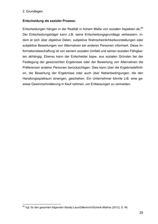 2. Grundlagen
25
Entscheidung als sozialer Prozess:
Entscheidungen hängen in der Realität in hohem Maße von sozialen Aspekten ab.60
Der Entscheidungsträger kann z.B. seine Entscheidungsgrundlage verbessern, in-
dem er sich über objektive Daten, subjektive Wahrscheinlichkeitsvorstellungen oder
subjektive Bewertungen von Alternativen bei anderen Personen informiert. Diese In-
formationsbeschaffung ist von seinem sozialen Umfeld und seinen sozialen Fähigkei-
ten abhängig. Ebenso kann der Entscheider bspw. aus sozialen Gründen bei der
Festlegung der gewünschten Ergebnisse oder der Bewertung von Alternativen die
Präferenzen anderer Personen berücksichtigen. Dies kann über die Ergebnisdefiniti-
on, die Bewertung der Ergebnisse oder auch über Nebenbedingungen, die den
Handlungsspielraum einengen, geschehen. Ein Unternehmer könnte z.B. eine ge-
wisse Gewinnschmälerung in Kauf nehmen, um Entlassungen zu vermeiden.
60
Vgl. für den gesamten folgenden Absatz Laux/Gillenkirch/Schenk-Mathes (2012), S. 46.
 
