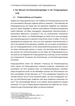 3. Der Mensch als Entscheidungsträger in der Fertigungssteuerung
26
3. Der Mensch als Entscheidungsträger in der Fertigungssteue-
rung
3.1. Problemstellung und Vorgehen
Aufgabe der Fertigungssteuerung ist, die Vorgaben der Produktionsplanung auch bei
oft unvermeidlichen Störungen möglichst optimal zu realisieren.61
Das Zielsystem der
Fertigungssteuerung wird hierbei über die logistischen Zielgrößen der Logistikleis-
tung und -kosten dargestellt. Im Rahmen eines effektiven Produktionsmanagements
werden Methoden und Mittel vorausgesetzt, übergeordnete Unternehmensziele in
zielorientierte Maßnahmen umzusetzen.62
Die von produzierenden Unternehmen
erwartete hohe Aktions- und Reaktionsfähigkeit ist hierbei durch einen durchgängi-
gen Entscheidungsprozess im gesamten Unternehmen sicher zu stellen. Für die Fer-
tigungssteuerung bedeutet dies, dass zum einen geänderte Unternehmensziele di-
rekt in den laufenden Planungsprozess einfließen und zum anderen die Rückwirkun-
gen von Handlungsalternativen auf die Gesamtzielerreichung bekannt sein müssen.
Um diesen Anforderungen gerecht zu werden, sind Kenntnisse über die Beziehun-
gen zwischen den Unternehmenszielen und den Zielen der Fertigungssteuerung so-
wie zwischen den Zielgrößen der Fertigungssteuerung notwendig, da hohe Flexibilität
eine entsprechende Transparenz des Entscheidungs- und Durchführungsprozesses
voraussetzt.
Fertigungsverfahren dienen der effizienten Umsetzung der Produktionsplanung.
Hierzu werden die Fertigungsprozesse umfassend strukturiert, standardisiert und
automatisiert und durch geeignete Hard- und Softwarekonfigurationen unterstützt.
Solche Konzeptionen sehen an den Nahtstellen zwischen den PPS-Funktionen wei-
terhin Schnittstellen mit dem Menschen vor.63
Trotz umfangreicher Programme und
schneller Rechner wird es immer Situationen geben, die nicht vorausgesehen wur-
den und somit Berechnungen verfälschen oder deren Ergebnisse unbrauchbar ma-
chen.64
Der sachverständige Mensch ist als weiteres Steuerungselement zwingend
erforderlich. Er muss im Programmablauf entsprechend der Ergebnisse der Compu-
terberechnungen Entscheidungen fällen und steuernd eingreifen.
61
Vgl. Punkt 2.1 Fertigungssteuerung.
62
Vgl. für den folgenden Absatz Wedemeyer (1989), S. 2-3.
63
Vgl. Schomburg (1984), S. 10.
64
Vgl. für den folgenden Absatz Scheel (1980), S. 42.
 