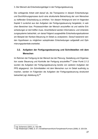3. Der Mensch als Entscheidungsträger in der Fertigungssteuerung
27
Die vorliegende Arbeit zielt darauf ab, die Transparenz in diesem Entscheidungs-
und Durchführungsprozess durch eine strukturierte Betrachtung der vom Menschen
zu treffenden Entscheidung zu erhöhen. Vor diesem Hintergrund wird im folgenden
Kapitel 3 zunächst aus den Aufgaben der Fertigungssteuerung hergeleitet, in wel-
chen Bereichen bzw. Prozessschritten der Mensch anzutreffen ist und welche Ent-
scheidungen er dort treffen muss. Anschließend werden Informations- und Unterstüt-
zungssysteme betrachtet, um darauf folgend ausgewählte Entscheidungssituationen
am Beispiel der Kanban-Steuerung im Detail zu analysieren. Darauf basierend wer-
den Hypothesen zu möglichen suboptimalen Entscheidungen aufgestellt und Opti-
mierungspotentiale erarbeitet.
3.2. Aufgaben der Fertigungssteuerung und Schnittstellen mit dem
Menschen
Im Rahmen der Fertigung ist der Mensch bei der Planung, Gestaltung und Organisa-
tion sowie Steuerung und Kontrolle der Fertigung anzutreffen.65
Unter Punkt 2.1.2
wurden die Aufgaben der Fertigungssteuerung bereits von weiteren Aufgaben der
PPS abgegrenzt. Um Schnittstellen mit dem Menschen nun im Detail ausfindig zu
machen, werden im Folgenden die Aufgaben der Fertigungssteuerung strukturiert
betrachtet (vgl. Abbildung 9).66
65
Vgl. Schiemenz (2001), S. 152-186.
66
Vgl. Wedemeyer (1989), S. 5-7; Arnold/Isermann/Kuhn/Tempelmeier/Furmans (2008), S. 325-334.
 