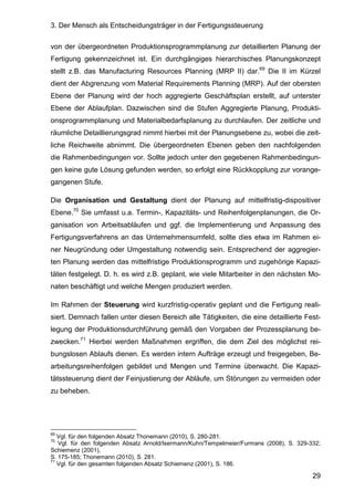 3. Der Mensch als Entscheidungsträger in der Fertigungssteuerung
29
von der übergeordneten Produktionsprogrammplanung zur detaillierten Planung der
Fertigung gekennzeichnet ist. Ein durchgängiges hierarchisches Planungskonzept
stellt z.B. das Manufacturing Resources Planning (MRP II) dar.69
Die II im Kürzel
dient der Abgrenzung vom Material Requirements Planning (MRP). Auf der obersten
Ebene der Planung wird der hoch aggregierte Geschäftsplan erstellt, auf unterster
Ebene der Ablaufplan. Dazwischen sind die Stufen Aggregierte Planung, Produkti-
onsprogrammplanung und Materialbedarfsplanung zu durchlaufen. Der zeitliche und
räumliche Detaillierungsgrad nimmt hierbei mit der Planungsebene zu, wobei die zeit-
liche Reichweite abnimmt. Die übergeordneten Ebenen geben den nachfolgenden
die Rahmenbedingungen vor. Sollte jedoch unter den gegebenen Rahmenbedingun-
gen keine gute Lösung gefunden werden, so erfolgt eine Rückkopplung zur vorange-
gangenen Stufe.
Die Organisation und Gestaltung dient der Planung auf mittelfristig-dispositiver
Ebene.70
Sie umfasst u.a. Termin-, Kapazitäts- und Reihenfolgenplanungen, die Or-
ganisation von Arbeitsabläufen und ggf. die Implementierung und Anpassung des
Fertigungsverfahrens an das Unternehmensumfeld, sollte dies etwa im Rahmen ei-
ner Neugründung oder Umgestaltung notwendig sein. Entsprechend der aggregier-
ten Planung werden das mittelfristige Produktionsprogramm und zugehörige Kapazi-
täten festgelegt. D. h. es wird z.B. geplant, wie viele Mitarbeiter in den nächsten Mo-
naten beschäftigt und welche Mengen produziert werden.
Im Rahmen der Steuerung wird kurzfristig-operativ geplant und die Fertigung reali-
siert. Demnach fallen unter diesen Bereich alle Tätigkeiten, die eine detaillierte Fest-
legung der Produktionsdurchführung gemäß den Vorgaben der Prozessplanung be-
zwecken.71
Hierbei werden Maßnahmen ergriffen, die dem Ziel des möglichst rei-
bungslosen Ablaufs dienen. Es werden intern Aufträge erzeugt und freigegeben, Be-
arbeitungsreihenfolgen gebildet und Mengen und Termine überwacht. Die Kapazi-
tätssteuerung dient der Feinjustierung der Abläufe, um Störungen zu vermeiden oder
zu beheben.
69
Vgl. für den folgenden Absatz Thonemann (2010), S. 280-281.
70
Vgl. für den folgenden Absatz Arnold/Isermann/Kuhn/Tempelmeier/Furmans (2008), S. 329-332;
Schiemenz (2001),
S. 175-185; Thonemann (2010), S. 281.
71
Vgl. für den gesamten folgenden Absatz Schiemenz (2001), S. 186.
 
