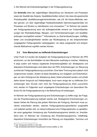 3. Der Mensch als Entscheidungsträger in der Fertigungssteuerung
30
Die Kontrolle dient der regelmäßigen Überprüfung von Strukturen und Prozessen
sowie der Qualität des Outputs. Qualitätskontrollen sichern hier etwa die gewünschte
Produktqualität. Qualitätsmanagementmethoden, wie z.B. die Kaizen-Methode, wer-
den genutzt, um über regelmäßige Feedbackkreisläufe Optimierungspotentiale von
Prozessen und Struktur zu identifizieren und umzusetzen.72
Im Rahmen der operati-
ven Fertigungssteuerung kann die Auftragskontrolle anhand von Fortschrittserfas-
sungen der Werkstattaufträge, Mengen- und Terminüberwachungen und Qualitäts-
prüfungen durchgeführt werden.73
Informationen zu Soll-Ist-Abweichungen, Auffällig-
keiten und Unzulänglichkeiten werden per Rückkopplung an die entsprechenden
vorgelagerten Fertigungsstufen weitergegeben, wo diese ausgewertet und entspre-
chende Maßnahmen ergriffen werden können.
3.3. Vom Menschen zu treffende Entscheidungen
Unter Punkt 3.2 wurden die Aufgaben der Fertigungssteuerung im Rahmen der PPS
strukturiert, um die Schnittstellen mit dem Menschen ausfindig zu machen. Abbildung
9 zeigt zudem sich hieraus ergebende Entscheidungsfelder auf. Strategische und
dispositive Entscheidungen sind dabei eher der PPS, Entscheidungen zur Steuerung
zumeist der Fertigungssteuerung zuzuordnen. Eine klare Trennung kann jedoch nicht
vorgenommen werden. Zudem ist diese Darstellung von Aufgaben und Entscheidun-
gen vor dem Hintergrund der Zielsetzung dieser Arbeit entwickelt worden und erhebt
daher keinen Anspruch auf Vollständigkeit. Auch wenn einige der zu treffenden Ent-
scheidungen dem Grunde nach nicht der Fertigungssteuerung direkt zuzuordnen
sind, werden im Folgenden auch vorgelagerte Entscheidungen von besonderer Re-
levanz für die Fertigungssteuerung in die Betrachtung mit einbezogen.
Im Rahmen der Fertigungssteuerung sind Entscheidungen zu treffen bzgl. der Frage,
wie die Produktionsplanung realisiert werden soll. Strategische Entscheidungen um-
fassen hierbei die Planung des groben Rahmens der Fertigung. Demnach muss zu-
nächst entschieden werden, welches Fertigungssteuerungsverfahren ausgewählt
und realisiert werden soll, um darauf aufbauend eine Fertigungsstruktur zu gestalten,
die einer geeigneten Umsetzung des Produktionsprogramms dienlich ist. Anschlie-
ßend sind, im Rahmen der Umsetzung des Produktionsprogramms, mittelfristig-
dispositive Entscheidungen hinsichtlich der Planung von Kapazitäten, Terminen und
72
Vgl. Thonemann (2010), S. 331-335.
73
Vgl. Arnold/Isermann/Kuhn/Tempelmeier/Furmans (2008), S. 325.
 