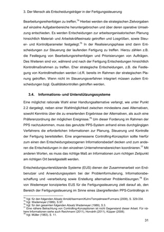 3. Der Mensch als Entscheidungsträger in der Fertigungssteuerung
31
Bearbeitungsreihenfolgen zu treffen.74
Hierbei werden die strategischen Zielvorgaben
auf einzelne Aufgabenbereiche heruntergebrochen und über deren operative Umset-
zung entschieden. Es werden Entscheidungen zur arbeitsorganisatorischen Planung
hinsichtlich Material- und Arbeitskräfteeinsatz getroffen und Losgrößen, sowie Steu-
er- und Kontrollparameter festgelegt.75
In der Realisierungsphase sind dann Ent-
scheidungen zur Steuerung der laufenden Fertigung zu treffen. Hierzu zählen z.B.
die Festlegung von Bearbeitungsreihenfolgen und Priorisierungen von Aufträgen.
Des Weiteren sind vor, während und nach der Fertigung Entscheidungen hinsichtlich
Kontrollmaßnahmen zu treffen. Eher strategische Entscheidungen, z.B. die Festle-
gung von Kontrollmethoden werden i.d.R. bereits im Rahmen der strategischen Pla-
nung getroffen. Wenn nicht im Steuerungsverfahren integriert müssen zudem Ent-
scheidungen bzgl. Qualitätskontrollen getroffen werden.
3.4. Informations- und Unterstützungssysteme
Eine möglichst rationale Wahl einer Handlungsalternative verlangt, wie unter Punkt
2.2 dargelegt, neben einer Wahlmöglichkeit zwischen mindestens zwei Alternativen,
sowohl Kenntnis über die zu erwartenden Ergebnisse der Alternativen, als auch eine
Präferenzordnung der möglichen Ereignisse.76
Um dieser Forderung im Rahmen der
PPS nachzukommen, muss das genutzte PPS-System anhand eines durchgängigen
Verfahrens die erforderlichen Informationen zur Planung, Steuerung und Kontrolle
der Fertigung bereitstellen. Eine angemessene Controlling-Konzeption sollte hierfür
zum einen den Entscheidungsbezogenen Informationsbedarf decken und zum ande-
ren die Entscheidungen in den einzelnen Unternehmensbereichen koordinieren.77
Mit
anderen Worten, es muss das richtige Maß an Informationen zum richtigen Zeitpunkt
am richtigen Ort bereitgestellt werden.
Entscheidungsunterstützende Systeme (EUS) dienen der Zusammenarbeit von End-
benutzer und Anwendungssystem bei der Problemformulierung, Informationsbe-
schaffung und -verarbeitung sowie Erstellung alternativer Problemlösungen.78
Ein
von Wedemeyer konzipiertes EUS für die Fertigungssteuerung zielt darauf ab, den
Bereich der Fertigungssteuerung im Sinne eines übergreifenden PPS-Controllings in
74
Vgl. für den folgenden Absatz Arnold/Isermann/Kuhn/Tempelmeier/Furmans (2008), S. 329-334.
75
Vgl. Wedemeyer (1989), S.97.
76
Vgl. für den gesamten folgenden Absatz Wedemeyer (1989), S.3.
77
Eine nähere Betrachtung von Controlling-Konzeptionen ist nicht Gegenstand dieser Arbeit. Für nä-
here Informationen siehe auch Reichmann (2011), Horvárth (2011), Küpper (2008).
78
Vgl. Müller (1983), S. 11.
 