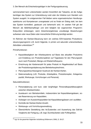3. Der Mensch als Entscheidungsträger in der Fertigungssteuerung
33
sammenarbeit kann unterschieden werden hinsichtlich der Tatsache, ob der Aufga-
benträger das System zur Unterstützung nutzt oder die Initiative zum Handeln vom
System ausgeht. Im erstgenannten Fall bleiben seine organisatorischen Handlungs-
spielräume und Kompetenzen unangetastet und es findet ein Dialog statt, bei dem
das System kontrolliert, gesteuert und beherrscht wird. Im zweiten Fall gilt der
Mensch als Befehlsempfänger und wird lediglich bei sogenannten Programm-
Eckpunkten einbezogen, wenn Zwischenergebnisse unzulässige Abweichungen
aufweisen oder neue Daten oder menschliche Erfahrung benötigt werden.
Im Rahmen der Kanban-Steuerung kann ein solches EDV-basiertes Produktions-
steuerungsprogramm z.B. durch folgende, in primär und sekundär unterscheidbare,
Aktivitäten unterstützen.83
Primärfunktionen:
• Kapazitätsabgleich der Arbeitssysteme auf Basis des aktuellen Produktmix
und Erstellung von Produktionsplänen auf Tagesbasis für den Planungszeit-
raum nach Produktart, Menge und Wiederholfrequenz.
• Errechnung der Kartenanzahl für jedes Produkt im Regelkreislauf auf Basis
der Produktionsgrobplanung des Betriebshauptrechners.
• Planungszeitraumbezogener Ausdruck der Kanban-Karten.
• Datenverwaltung (z.B. Produkte, Arbeitspläne, Produktionsplan, Anlagenka-
pazität, Werkzeuge, Vorrichtungen und Personal).
Sekundärfunktionen:
• Personalplanung und kurz- oder langfristiger Personalkapazitätsausgleich
zwischen Arbeitseinheiten.
• Aussteuern von Betriebsmitteln, insbesondere bei Kapazitätsengpässen, so-
wie Reservierung von Kapazitäten.
• Aufzeigen von Ausweichkapazitäten bei Kapazitätsengpässen und -ausfällen.
• Kontrolle der Kanban-Karten-Anzahl.
• Werkzeugs- und Vorrichtungsverwaltung.
• Übersichtliche Darstellung des Ist-Zustandes und Auswertung des Soll-Ist-
Vergleichs der Fertigung, z.B. bzgl. Durchlaufzeiten oder Puffergrößen.
83
Vgl. für die gesamten folgenden Aufzählung Wildemann (1984), S. 36-37.
 
