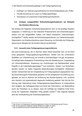 3. Der Mensch als Entscheidungsträger in der Fertigungssteuerung
34
• Aufzeigen von Optimierungsmaßnahmen für Sicherheitsbestände bzw. Puffer.
• Virtuelle Zuordnung von Losen zu Fertigungsaufträgen.
• Veranlassen von präventiven Instandhaltungsmaßnahmen.
3.5. Analyse ausgewählter Entscheidungssituationen am Beispiel
der Kanban-Steuerung
Die Analyse der folgenden Entscheidungssituationen wird, an die jeweilige Situation
angepasst, in Anlehnung an das erläuterte Phasenschema des Entscheidungspro-
zesses und den dargestellten Aufbau und Ablauf deskriptiver Untersuchungen,
durchgeführt.84
Hierfür werden die Entscheidungssituationen zur Verfahrensauswahl,
Organisation und Arbeitsvorbereitung sowie Steuerung und Kontrolle der Fertigungs-
steuerung am Beispiel der der Kanban-Steuerung betrachtet.
3.5.1. Auswahl eines Fertigungssteuerungsverfahrens
Die erste Entscheidung, die im Rahmen dieser Arbeit betrachtet wird, ist die Wahl
eines geeigneten Fertigungssteuerungsverfahrens. Hierbei sind die vorhandenen
Realitäten von Unternehmung und Umwelt zu berücksichtigen und ggf. anzupassen.
So bedingt diese strategische Entscheidung meist die Gestaltung bzw. Umgestaltung
von Informationsflüssen, Anpassung von Vorrichtungen und Betriebsmitteln sowie
Eingriffe in die Instanthaltungsstrategie.85
Aus Aufwands-, Kosten- und Sicherheits-
gründen werden nur selten integrierte Gesamtkonzepte durchgeführt. Stattdessen
werden insbesondere bei der Umgestaltung von Fertigungssteuerungssystemen häu-
fig bereichsbezogene Pilotprojekte gestartet und bei erfolgreicher Durchführung aus-
geweitet. So wird im Rahmen der Einführung des Kanban-Systems i.d.R. zunächst
eine räumlich und organisatorisch begrenzte Insellösung getestet. Das Ziel der Ein-
führung oder Optimierung eines Fertigungssteuerungsverfahrens ist entsprechend
ihrer Aufgabe, den Auftragsdurchlauf und damit den Informations- und Materialfluss
durch die Produktion so zu steuern, dass die Aufträge bei möglichst hoher Errei-
chung der logistischen Zielgrößen fertig gestellt werden.86
Das folgende Beispiel
dient der Verdeutlichung der Entscheidungssituation.
84
Vgl. Punkt 2.2.3 Deskriptive Entscheidungstheorie; Punkt 2.2.4 Entscheidung als Prozess.
85
Vgl. für den gesamten folgenden Absatz Wildemann (1984), S. 62-63.
86
Vgl. Arnold/Isermann/Kuhn/Tempelmeier/Furmans (2008), S. 333.
 