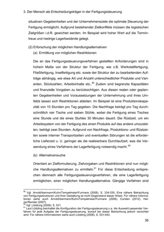 3. Der Mensch als Entscheidungsträger in der Fertigungssteuerung
36
situativen Gegebenheiten und der Unternehmensziele die optimale Steuerung der
Fertigung ermöglicht. Aufgrund bestehender Zielkonflikte müssen die logistischen
Zielgrößen i.d.R. gewichtet werden. Im Beispiel wird hoher Wert auf die Termin-
treue und niedrige Lagerbestände gelegt.
(2) Erforschung der möglichen Handlungsalternativen
(a) Ermittlung von möglichen Restriktionen
Die an das Fertigungssteuerungsverfahren gestellten Anforderungen sind in
hohem Maße von der Struktur der Fertigung, wie z.B. Werkstattfertigung,
Fließfertigung, Inselfertigung etc. sowie der Struktur der zu bearbeitenden Auf-
träge abhängig, wie etwa Art und Anzahl unterschiedlicher Produkte und Vari-
anten, Stückzahlen, Arbeitsinhalte etc..89
Zudem sind begrenzte Kapazitäten
und finanzielle Vorgaben zu berücksichtigen. Aus diesen realen oder geplan-
ten Gegebenheiten und Voraussetzungen der Unternehmung und ihres Um-
felds lassen sich Restriktionen ableiten. Im Beispiel ist eine Produktionskapa-
zität von 10 Stunden pro Tag gegeben. Die Nachfrage beträgt pro Tag durch-
schnittlich vier Tische und sieben Stühle, wobei die Fertigung eines Tisches
eine Stunde und die eines Stuhles 30 Minuten dauert. Die Rüstzeit, um ein
Arbeitssystem von der Fertigung des einen Produkts auf das andere umzustel-
len, beträgt zwei Stunden. Aufgrund von Nachfrage, Produktions- und Rüstzei-
ten sowie interner Transportzeiten und eventuellen Störungen ist die erforder-
liche Lieferzeit u. U. geringer als die realisierbare Durchlaufzeit, was die Ver-
wendung eines Verfahrens der Lagerfertigung notwendig macht. 90
(b) Alternativensuche
Orientiert an Zielformulierung, Zielvorgaben und Restriktionen sind nun mögli-
che Handlungsalternativen zu ermitteln.91
Für diese Entscheidung entspre-
chen demnach alle Fertigungssteuerungsverfahren, die eine Lagerfertigung
ermöglichen, einer möglichen Handlungsalternative. Gängige Verfahren sind
89
Vgl. Arnold/Isermann/Kuhn/Tempelmeier/Furmans (2008), S. 334-335; Eine nähere Betrachtung
von Fertigungsstrukturen und ihrer Gestaltung ist nicht Gegenstand dieser Arbeit. Für nähere Informa-
tionen siehe auch Arnold/Isermann/Kuhn/Tempelmeier/Furmans (2008), Corsten (2012), Hei-
zer/Render (2007).
90
Vgl. Löddung (2008), S. 531.
91
Laut Lödding beinhaltet die Konfiguration der Fertigungssteuerung u.a. die Auswahl passender Ver-
fahren für jede Aufgabe der Fertigungssteuerung, worauf bei dieser Betrachtung jedoch verzichtet
wird. Für nähere Informationen siehe auch Lödding (2008), S. 531-543.
 