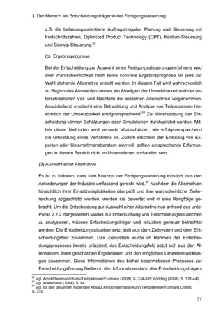 3. Der Mensch als Entscheidungsträger in der Fertigungssteuerung
37
z.B. die belastungsorientierte Auftragsfreigabe, Planung und Steuerung mit
Fortschrittszahlen, Optimized Product Technology (OPT), Kanban-Steuerung
und Conwip-Steuerung.92
(c) Ergebnisprognose
Bei der Entscheidung zur Auswahl eines Fertigungssteuerungsverfahrens wird
aller Wahrscheinlichkeit nach keine konkrete Ergebnisprognose für jede zur
Wahl stehende Alternative erstellt werden. In diesem Fall wird wahrscheinlich
zu Beginn des Auswahlprozesses ein Abwägen der Umsetzbarkeit und der un-
terschiedlichen Vor- und Nachteile der einzelnen Alternativen vorgenommen.
Anschließend erscheint eine Betrachtung und Analyse von Teilprozessen hin-
sichtlich der Umsetzbarkeit erfolgversprechend.93
Zur Unterstützung der Ent-
scheidung können Schätzungen oder Simulationen durchgeführt werden. Mit-
tels dieser Methoden wird versucht abzuschätzen, wie erfolgsversprechend
die Umsetzung eines Verfahrens ist. Zudem erscheint der Einbezug von Ex-
perten oder Unternehmensberatern sinnvoll, sollten entsprechende Erfahrun-
gen in diesem Bereich nicht im Unternehmen vorhanden sein.
(3) Auswahl einer Alternative
Es ist zu betonen, dass kein Konzept der Fertigungssteuerung existiert, das den
Anforderungen der Industrie umfassend gerecht wird.94
Nachdem die Alternativen
hinsichtlich ihrer Einsatzmöglichkeiten überprüft und ihre wahrscheinliche Zieler-
reichung abgeschätzt wurden, werden sie bewertet und in eine Rangfolge ge-
bracht. Um die Entscheidung zur Auswahl einer Alternative nun anhand des unter
Punkt 2.2.2 dargestellten Modell zur Untersuchung von Entscheidungssituationen
zu analysieren, müssen Entscheidungsträger und -situation genauer betrachtet
werden. Die Entscheidungssituation setzt sich aus dem Zielsystem und dem Ent-
scheidungsfeld zusammen. Das Zielsystem wurde im Rahmen des Entschei-
dungsprozesses bereits präzisiert, das Entscheidungsfeld setzt sich aus den Al-
ternativen, ihren geschätzten Ergebnissen und den möglichen Umweltentwicklun-
gen zusammen. Diese Informationen des bisher beschriebenen Prozesses zur
Entscheidungsfindung fließen in den Informationsstand des Entscheidungsträgers
92
Vgl. Arnold/Isermann/Kuhn/Tempelmeier/Furmans (2008), S. 334-335; Lödding (2008), S. 131-440.
93
Vgl. Wildemann (1984), S. 84.
94
Vgl. für den gesamten folgenden Absatz Arnold/Isermann/Kuhn/Tempelmeier/Furmans (2008),
S. 335.
 