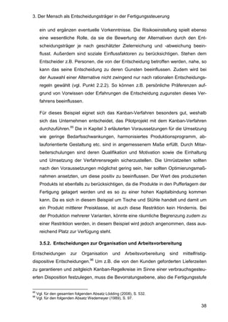 3. Der Mensch als Entscheidungsträger in der Fertigungssteuerung
38
ein und ergänzen eventuelle Vorkenntnisse. Die Risikoeinstellung spielt ebenso
eine wesentliche Rolle, da sie die Bewertung der Alternativen durch den Ent-
scheidungsträger je nach geschätzter Zielerreichung und -abweichung beein-
flusst. Außerdem sind soziale Einflussfaktoren zu berücksichtigen. Stehen dem
Entscheider z.B. Personen, die von der Entscheidung betroffen werden, nahe, so
kann das seine Entscheidung zu deren Gunsten beeinflussen. Zudem wird bei
der Auswahl einer Alternative nicht zwingend nur nach rationalen Entscheidungs-
regeln gewählt (vgl. Punkt 2.2.2). So können z.B. persönliche Präferenzen auf-
grund von Vorwissen oder Erfahrungen die Entscheidung zugunsten dieses Ver-
fahrens beeinflussen.
Für dieses Beispiel eignet sich das Kanban-Verfahren besonders gut, weshalb
sich das Unternehmen entscheidet, das Pilotprojekt mit dem Kanban-Verfahren
durchzuführen.95
Die in Kapitel 3 erläuterten Voraussetzungen für die Umsetzung
wie geringe Bedarfsschwankungen, harmonisiertes Produktionsprogramm, ab-
lauforientierte Gestaltung etc. sind in angemessenem Maße erfüllt. Durch Mitar-
beiterschulungen sind deren Qualifikation und Motivation sowie die Einhaltung
und Umsetzung der Verfahrensregeln sicherzustellen. Die Umrüstzeiten sollten
nach den Voraussetzungen möglichst gering sein, hier sollten Optimierungsmaß-
nahmen ansetzten, um diese positiv zu beeinflussen. Der Wert des produzierten
Produkts ist ebenfalls zu berücksichtigen, da die Produkte in den Pufferlagern der
Fertigung gelagert werden und es so zu einer hohen Kapitalbindung kommen
kann. Da es sich in diesem Beispiel um Tische und Stühle handelt und damit um
ein Produkt mittlerer Preisklasse, ist auch diese Restriktion kein Hindernis. Bei
der Produktion mehrerer Varianten, könnte eine räumliche Begrenzung zudem zu
einer Restriktion werden, in diesem Beispiel wird jedoch angenommen, dass aus-
reichend Platz zur Verfügung steht.
3.5.2. Entscheidungen zur Organisation und Arbeitsvorbereitung
Entscheidungen zur Organisation und Arbeitsvorbereitung sind mittelfristig-
dispositive Entscheidungen.96
Um z.B. die von den Kunden geforderten Lieferzeiten
zu garantieren und zeitgleich Kanban-Regelkreise im Sinne einer verbrauchsgesteu-
erten Disposition festzulegen, muss die Bevorratungsebene, also die Fertigungsstufe
95
Vgl. für den gesamten folgenden Absatz Lödding (2008), S. 532.
96
Vgl. für den folgenden Absatz Wedemeyer (1989), S. 97.
 
