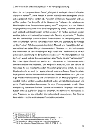3. Der Mensch als Entscheidungsträger in der Fertigungssteuerung
39
bis zu der nach prognostiziertem Bedarf gefertigt wird, an die geforderten Lieferzeiten
angepasst werden.97
Zudem werden in diesem Planungsschritt strategische Zielvor-
gaben präzisiert. Hierbei werden z.B. Plandaten ermittelt und Kapazitäten und Los-
größen geplant. Eine Losgröße ist die Menge eines Produktes, die zwischen zwei
Umrüstungen eines Arbeitssystems gefertigt wird.98
Ausgehend von der Produkti-
onsprogrammplanung wird daher eine Mengenplanung erstellt, innerhalb derer Be-
darf, Bestand und Bestellmengen ermittelt werden.99
Im Kanban-Verfahren werden
Aufträge jedoch nicht anhand fest zugeordneter Termine abgearbeitet.100
Stattdes-
sen wird das benötigte Material in einem Toleranzbereich zur Verfügung gestellt, das
vom ausführenden Personal verwendet werden kann. Die Bearbeitung der Aufträge
wird i.d.R. durch Abfertigungsregeln koordiniert. Material- und Kapazitätsbedarf wer-
den anhand der groben Mengenplanung geplant. Planungs- und Informationssyste-
me unterstützen bei der Festlegung der Kapazitäten und Toleranzbereiche der Re-
gelkreise in Abstimmung mit der ausführenden Ebene.101
Als Planungszeitraum wird
i.d.R. ein Monat und als Steuerungszeitraum eine Woche bis ein Tag festgelegt.102
Die notwendigen Informationen werden von Unternehmen zu Unternehmen unter-
schiedlich erstellt und aufbereitet. Eine Möglichkeit hierfür ist, dass der Verkauf als
Grundlage für den Stückzahlenbedarf Monatslieferprogramme erstellt, die sowohl
Kundenwünsche als auch den Montagebereich zusammenfassen. Diese Monatslie-
ferprogramme werden anschließend anhand der Kriterien Kundenwunsch, gleichmä-
ßige Arbeitssystemauslastung und Umstellkosten in ein Montageprogramm umge-
wandelt. Hierbei werden Losgrößen bestimmt und es wird als Rahmenkonzept eine
grobe Produktionsreihenfolgenplanung für eine Planungsperiode erstellt. Diese
Grobplanung lässt einen Überblick über die zur erwartende Fertigungs- und Lagersi-
tuation inklusive eventueller Engpässe erkennen. Im Rahmen der Feinplanung ist
eine Anpassung an den aktuellen Informationsstand vorzunehmen. Das folgende
Beispiel dient der Verdeutlichung der Entscheidungssituation.
97
Vgl. Wildemann (1984), S. 72.
98
Vgl. Wildemann (1984), S.20.
99
Vgl. Arnold/Isermann/Kuhn/Tempelmeier/Furmans (2008), S. 325-332.
100
Vgl. für den folgenden Absatz Wildemann (1984), S. 37-38.
101
Vgl. hierzu Punkt 3.4 Informations- und Unterstützungssysteme.
102
Vgl. für den folgenden Absatz Wildemann (1984), S. 67-72, S. 116.
 