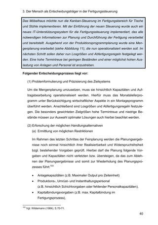 3. Der Mensch als Entscheidungsträger in der Fertigungssteuerung
40
Das Möbelhaus möchte nun die Kanban-Steuerung im Fertigungsbereich für Tische
und Stühle implementieren. Mit der Einführung der neuen Steuerung wurde auch ein
neues IT-Unterstützungssystem für die Fertigungssteuerung implementiert, das alle
notwendigen Informationen zur Planung und Durchführung der Fertigung verarbeitet
und bereitstellt. Ausgehend von der Produktionsprogrammplanung wurde eine Men-
genplanung erarbeitet (siehe Abbildung 11), die nun operationalisiert werden soll. Im
nächsten Schritt sollen daher nun Losgrößen und Abfertigungsregeln festgelegt wer-
den. Eine hohe Termintreue bei geringen Beständen und einer möglichst hohen Aus-
lastung von Anlagen und Personal ist anzustreben.
Folgender Entscheidungsprozess liegt vor:
(1) Problemformulierung und Präzisierung des Zielsystems
Um die Mengenplanung umzusetzen, muss sie hinsichtlich Kapazitäten und Auf-
tragsbearbeitung operationalisiert werden. Hierfür muss das Monatslieferpro-
gramm unter Berücksichtigung wirtschaftlicher Aspekte in ein Montageprogramm
überführt werden. Anschließend sind Losgrößen und Abfertigungsregeln festzule-
gen. Die besonders gewichteten Zielgrößen hohe Termintreue und niedrige Be-
stände müssen zur Auswahl optimaler Lösungen auch hierbei beachtet werden.
(2) Erforschung der möglichen Handlungsalternativen
(a) Ermittlung von möglichen Restriktionen
Im Rahmen des letzten Schrittes der Feinplanung werden die Planungsergeb-
nisse noch einmal hinsichtlich ihrer Realisierbarkeit und Widerspruchsfreiheit
bzgl. bestehender Vorgaben geprüft. Hierbei darf die Planung folgende Vor-
gaben und Kapazitäten nicht verletzten bzw. übersteigen, da das zum Ableh-
nen der Planungsergebnisse und somit zur Wiederholung des Planungspro-
zesses führt:103
• Anlagekapazitäten (z.B. Maximaler Output pro Zeiteinheit)
• Produktions-, Umrüst- und Instanthaltungspersonal
(z.B. hinsichtlich Schichtvorgaben oder fehlender Personalkapazitäten),
• Kapitalbindungsvorgaben (z.B. max. Kapitalbindung im
Fertigungsprozess),
103
Vgl. Wildemann (1984), S.70-71.
 