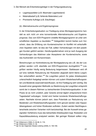 3. Der Mensch als Entscheidungsträger in der Fertigungssteuerung
41
• Lagerkapazitäten (z.B. Maximaler Lagerbestand)
• Materialbedarf (z.B. fehlende Materialien) und
• Priorisierte Aufträge (z.B. Eilaufträge)
(b) Alternativensuche und Ergebnisprognose
In der Entscheidungssituation zur Festlegung eines Montageprogramms han-
delt es sich nicht um eine konventionelle Alternativensuche und Ergebnis-
prognose. Das vom EDV-Programm erstellte Montageprogramm ist unter wirt-
schaftlichen Aspekten zu beurteilen.104
Gelegentlich kommt hierbei zum Vor-
schein, dass die Erfüllung von Kundenwünschen im Konflikt mit wirtschaftli-
chen Aspekten steht. Ist dies der Fall, sollten Verhandlungen mit dem jeweili-
gen Kunden geführt werden. Handlungsalternativen sind je nach Ausgang der
Verhandlungen das Ablehnen oder Akzeptieren der Kundenwünsche, sowie
das Aushandeln von Kompromissen.
Berechnungen zur Konkretisierung der Montageplanung wie z.B. die der Los-
größen werden i.d.R. ebenfalls von EDV-Programmen durchgeführt.105
Los-
größen werden häufig wenig Bedeutung beigemessen. Stattdessen wird oft
auf eine radikale Reduzierung der Rüstzeiten abgezielt damit kleine Losgrö-
ßen wirtschaftlich werden.106
Da Losgrößen jedoch für jedes Arbeitssystem
unterschiedlich festgelegt werden können und zudem Wiederbeschaffungszei-
ten und Bestände essenziell beeinflussen, ist ihre Festlegung sehr wichtig. Die
Auswahl einer geeigneten Methodik zur Bestimmung der Losgrößen entspricht
somit der in diesem Rahmen zu betrachtenden Entscheidungssituation. In der
Praxis ist es nicht unüblich, jede Variante einmal täglich entsprechend ihrem
Tagesbedarf aufzulegen. Vorteil sind hierbei konstante Wiederbeschaffungs-
zeiten. Nachteile können jedoch sein, dass Potentiale zur Reduzierung von
Beständen und Wiederbeschaffungszeiten nicht genutzt werden oder Kapazi-
tätsengpässen und hohen Rüstkosten auftreten. Zudem werden Nachfrageun-
terschiede zwischen Varianten nicht berücksichtigt. Bei der Auswahl eines ge-
eigneten Verfahrens muss das betrachtete Arbeitssystem bzgl. Rüstzeiten und
Kapazitätsauslastung analysiert werden. Bei geringer Rüstzeit sollten mög-
104
Vgl. Wildemann (1984), S. 94-96, S. 116.
105
Vgl. Wildemann (1984), S. 36.
106
Vgl. für den folgenden Absatz Lödding (2008), S. 195-199.
 