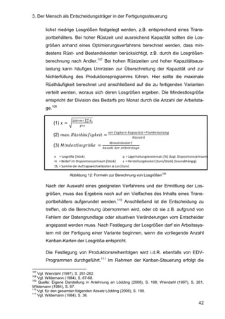3. Der Mensch als Entscheidungsträger in der Fertigungssteuerung
42
p = Lagerhaltungskostensatz [%] (bzgl. Dispositionszeitraum)
s = Herstellungskosten [Euro/Stück] (losunabhängig)
x = Losgröße [Stück]
m = Bedarf im Dispositionszeitraum [Stück]
∑Ei = Summe der Auftragswechselkosten je Los [Euro]
lichst niedrige Losgrößen festgelegt werden, z.B. entsprechend eines Trans-
portbehälters. Bei hoher Rüstzeit und ausreichend Kapazität sollten die Los-
größen anhand eines Optimierungsverfahrens berechnet werden, dass min-
destens Rüst- und Bestandskosten berücksichtigt, z.B. durch die Losgrößen-
berechnung nach Andler.107
Bei hohen Rüstzeiten und hoher Kapazitätsaus-
lastung kann häufiges Umrüsten zur Überschreitung der Kapazität und zur
Nichterfüllung des Produktionsprogramms führen. Hier sollte die maximale
Rüsthäufigkeit berechnet und anschließend auf die zu fertigenden Varianten
verteilt werden, woraus sich deren Losgrößen ergeben. Die Mindestlosgröße
entspricht der Division des Bedarfs pro Monat durch die Anzahl der Arbeitsta-
ge.108
(1) =
∗ ∗	∑
∗
	
(2) . ü ℎä =
!"ü#$%! 	&% %'()ä)*+,%-$ ,% ).-#
/ü )' ()
	
(3) 0 12 34 5öß 	 =
89-%) $ :%!"
;-'%<,	: !	;!$ () )%#
Abbildung 12: Formeln zur Berechnung von Losgrößen
109
Nach der Auswahl eines geeigneten Verfahrens und der Ermittlung der Los-
größen, muss das Ergebnis noch auf ein Vielfaches des Inhalts eines Trans-
portbehälters aufgerundet werden.110
Anschließend ist die Entscheidung zu
treffen, ob die Berechnung übernommen wird, oder ob sie z.B. aufgrund von
Fehlern der Datengrundlage oder situativen Veränderungen vom Entscheider
angepasst werden muss. Nach Festlegung der Losgrößen darf ein Arbeitssys-
tem mit der Fertigung einer Variante beginnen, wenn die vorliegende Anzahl
Kanban-Karten der Losgröße entspricht.
Die Festlegung von Produktionsreihenfolgen wird i.d.R. ebenfalls von EDV-
Programmen durchgeführt.111
Im Rahmen der Kanban-Steuerung erfolgt die
107
Vgl. Wiendahl (1997), S. 261-262.
108
Vgl. Wildemann (1984), S. 67-68.
109
Quelle: Eigene Darstellung in Anlehnung an Lödding (2008), S. 198; Wiendahl (1997), S. 261;
Wildemann (1984), S. 67.
110
Vgl. für den gesamten folgenden Absatz Lödding (2008), S. 199.
111
Vgl. Wildemann (1984), S. 36.
 